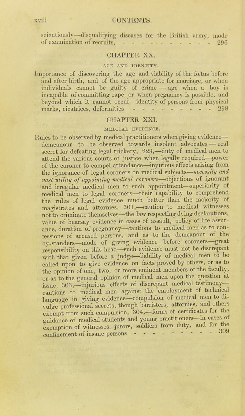 scientiously—disqualifying diseases for the British army, mode of examination of recruits, 29G CHAPTER XX. AGE AND IDENTITY. Importance of discovering the age and viability of the foetus before and after birth, and of the age appropriate for marriage, or when individuals cannot be guilty of crime — age when a boy is incapable of committing rape, or when pregnancy is possible, and beyond which it cannot occur—identity of persons from physical marks, cicatrices, deformities - - 298 CHAPTER XXI. MEDICAL EVIDENCE. Rules to be observed by medical practitioners when giving evidence— demeanour to be observed towards insolent advocates — real secret for defeating legal trickery, 229,—duty of medical men to attend the various courts of justice when legally required—power of the coroner to compel attendance—injurious effects arising from the ignorance of legal coroners on medical subjects—necessity and vast utility of appointing medical coroners—objections of ignorant and irregular medical men to such appointment—superiority of medical men to legal coroners—their capability to comprehend the rules of legal evidence much better than the majority of magistrates and attornies, 301,—caution to medical witnesses not to criminate themselves—the law respecting dying declarations, value of hearsay evidence in cases of assault, policy of life assur- ance, duration of pregnancy—cautions to medical men as to con- fessions of accused persons, and as to the demeanour of the by-standers—mode of giving evidence before coroners—great responsibility on this head—such evidence must not be discrepant with that given before a judge—liability of medical men to be called upon to give evidence on facts proved by others, or as to the opinion of one, two, or more eminent members of the faculty, or as to the general opinion of medical men upon the question at issue, 303,—injurious effects of discrepant medical testimony— cautions to medical men against the employment of technical language in giving evidence—compulsion of medical men to di- vulge professional secrets, though barristers, attornies, and others exempt from such compulsion, 304,—forms of certificates for the guidance of medical students and young practitioners—m cases of exemption of witnesses, jurors, soldiers from duty, and for the confinement of insane persons 