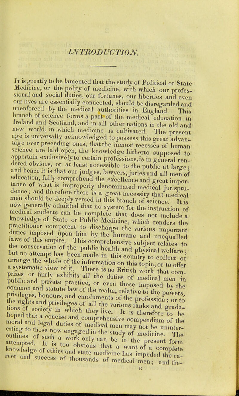 INTRODUCTION. It is greatly to be lamented that the study of Political or State Medicine, or the polity of medicine, with which our profes- sional and social duties, our fortunes, our liberties and even our lives are essentially connected, should be disregarded and unenforced by the medical authorities in England This branch of science forms a part of the medical°education in Ireland and Scotland, and in all other nations in the old and new world, m which medicine is cultivated. The present age is universally acknowledged to possess this great advan- tage over preceding ones, that the inmost recesses of human science are laid open, the knowledge hitherto supposed to appertain exclusively to certain professions, is in general ren- dered obvious, or at least accessible to the public at larg-e; and hence it is that our judges, lawyers, juries and all men of education, fully comprehend the excellence and great impor- tance of what is improperly denominated medical jurispru- dence ; and therefore there is a great necessity that medical men should be deeply versed in this branch of science It is now generally admitted that no system for the instruction of medical students can be complete that does not include a knowledge of State or Public Medicine, which renders the practitioner competent to discharge the various important t^JT*** Up0Vh'm by ^ humane and uneHed laws of this empire This comprehensive subject relates to the conservation of the public health and phyJsica wel r but no attempt has been made in this country to collect o7 arrange the whole of the information on this tonic, or to offer a systematic view of it. There is no British Jrk that com- prizes or fairly exhibits all the duties of medical menin public and nnvate practice, or even those Tmposed bthe common and statute law of the realm, relative toTe powers privileges, honours, and emoluments of the profession or tn iter £r=H^ ~^Lemns Stemmed h i % °n,y Can be in the Pre^nt form er and success of thousands of medical men ■ <Z f,t