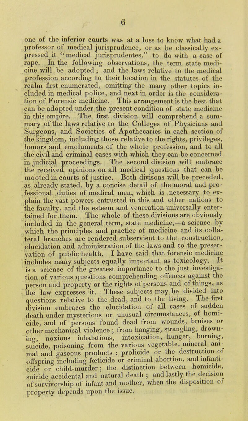 one of the inferior courts was at a loss to know what had a professor of medical jurisprudence, or as he classically ex- pressed it tc medical jurisprudentes, to do with a case of rape. In the following observations, the term state medi- cine will be adopted; and the laws relative to the medical profession according- to their location in the statutes of the realm first enumerated, omitting the many other topics in- cluded in medical police, and next in order is the considera- tion of Forensic medicine. This arrangement is the best that can be adopted under the present condition of state medicine in this empire. The first division will comprehend a sum- mary of the laws relative to the Colleges of Physicians and Surgeons, and Societies of Apothecaries in each section of the kingdom, including those relative to the rights, privileges, honors and emoluments of the whole profession, and to all the civil and criminal cases with which they can be concerned in judicial proceedings. The second division will embrace the received opinions on all medical questions that can be mooted in courts of justice. Both divisons will be preceded, as already stated, by a concise detail of the moral and pro- fessional duties of medical men, which is necessary to ex- plain the vast powers entrusted in this and other nations to the faculty, and the esteem and veneration universally enter- tained for them. The whole of these divisions are obviously included in the general term, state medicine,—a science by which the principles and practice of medicine and its colla- teral branches are rendered subservient to the construction, elucidation and administration of the laws and to the preser- vation of public health. I have said that forensic medicine includes many subjects equally important as toxicology. It is a science of the greatest importance to the just investiga- tion of various questions comprehending offences against the person and property or the rights of persons and of things, as the law expresses lit. These subjects may be divided into questions relative to the dead, and to the living. The first division embraces the elucidation of all cases of sudden death under mysterious or unusual circumstances, of homi- cide, and of persons found dead from wounds, bruises or other mechanical violence ; from hanging, strangling, drown- ing, noxious inhalations, intoxication, hunger, burning, suicide, poisoning from the various vegetable, mineral ani- mal and gaseous products ; prolicide or the destruction of offspring including foeticide or criminal abortion, and infanti- cide or child-murder; the distinction between homicide, suicide accidental and natural death ; and lastly the decision of survivorship of infant and mother, when the disposition of property depends upon the issue.