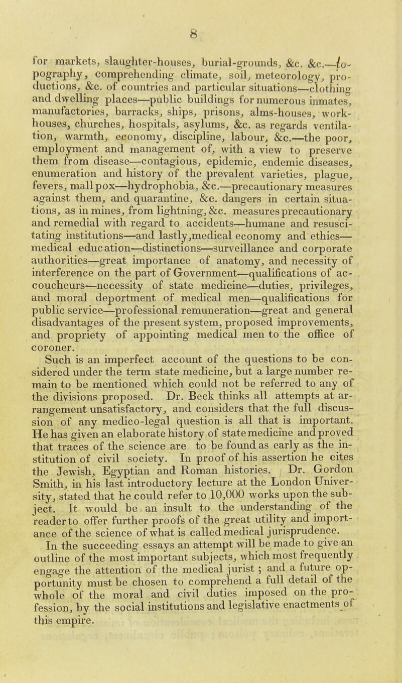 for markets, slaughter-houses, burial-grounds, &c. &c—ty- pography, comprehending climate, soil, meteorology, pro- ductions, &c. of countries and particular situations—clothing and dwelling places—public buildings for numerous inmates, manufactories, barracks, ships, prisons, alms-houses, work- houses, churches, hospitals, asylums, &c. as regards ventila- tion, warmth, economy, discipline, labour, &c.—the poor, employment and management of, with a view to preserve them from disease—contagious, epidemic, endemic diseases, enumeration and history of the prevalent varieties, plague, fevers, mall pox—hydrophobia, &c.—precautionary measures against them, and quarantine, &c. dangers in certain situa- tions, as in mines, from lightning, &c. measures precautionary and remedial with regard to accidents—humane and resusci- tating institutions—and lastly,medical economy and ethics— medical education—distinctions—surveillance and corporate authorities—great importance of anatomy, and necessity of interference on the part of Government—qualifications of ac- coucheurs—necessity of state medicine—duties, privileges, and moral deportment of medical men—qualifications for public service—professional remuneration—great and general disadvantages of the present system, proposed improvements, and propriety of appointing medical men to the office of coroner. Such is an imperfect account of the questions to be con- sidered under the term state medicine, but a large number re- main to be mentioned which could not be referred to any of the divisions proposed. Dr. Beck thinks all attempts at ar- rangement unsatisfactory, and considers that the full discus- sion of any medico-legal question is all that is important. He has given an elaborate history of state medicine and proved that traces of the science are to be found as early as the in- stitution of civil society. In proof of his assertion he cites the Jewish, Egyptian and Roman histories. Dr. Gordon Smith, in his last introductory lecture at the London Univer- sity, stated that he could refer to 10,000 works upon the sub- ject. It would be an insult to the understanding of the readerto offer further proofs of the great utility and import- ance of the science of what is called medical jurisprudence. In the succeeding essays an attempt will be made to give an outline of the most important subjects, which most frequently engage the attention of the medical jurist; and a future op- portunity must be chosen to comprehend a full detail of the whole of the moral and civil duties imposed on the pro- fession, by the social institutions and legislative enactments of this empire.