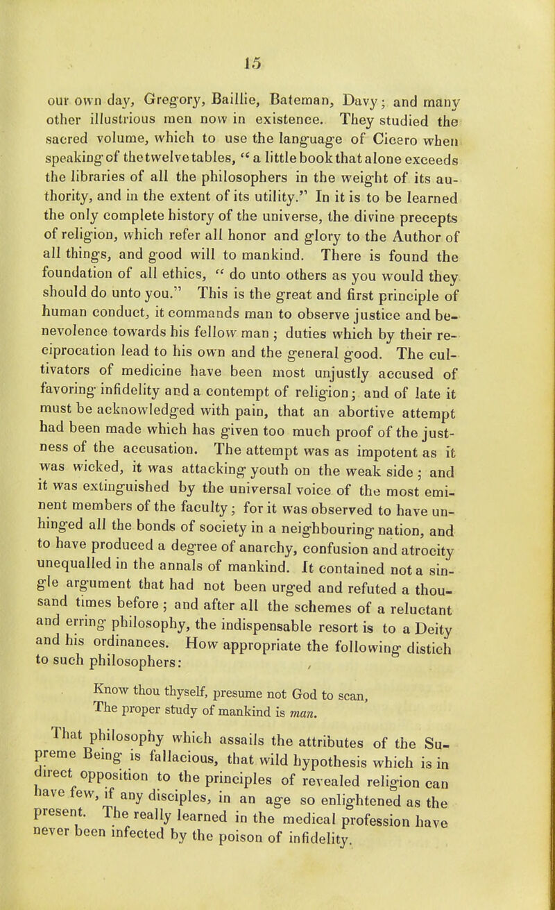 our own da\', Gregory, Baillie, Bateman, Davy; and many other illustrious men now in existence. They studied the sacred volume, which to use the language of Cicero when speakingof thetwelvetables,  a little book that alone exceeds the libraries of all the philosophers in the weight of its au- thority, and in the extent of its utility. In it is to be learned the only complete history of the universe, the divine precepts of religion, which refer all honor and glory to the Author of all things, and good will to mankind. There is found the foundation of all ethics,  do unto others as you would they should do unto you. This is the great and first principle of human conduct, it commands man to observe justice and be- nevolence towards his fellow man ; duties which by their re- ciprocation lead to his own and the general good. The cul- tivators of medicine have been most unjustly accused of favoring infidelity and a contempt of religion; and of late it must be acknowledged with pain, that an abortive attempt had been made which has given too much proof of the just- ness of the accusation. The attempt was as impotent as it was wicked, it was attacking youth on the weak side; and it was extinguished by the universal voice of the most emi- nent members of the faculty; for it was observed to have un- hinged all the bonds of society in a neighbouring nation, and to have produced a degree of anarchy, confusion and atrocity unequalled in the annals of mankind. It contained not a sin- gle argument that had not been urged and refuted a thou- sand times before ; and after all the schemes of a reluctant and erring philosophy, the indispensable resort is to a Deity and his ordinances. How appropriate the following distich to such philosophers: Know thou thyself, presume not God to scan, The proper study of mankind is man. That philosophy which assails the attributes of the Su- preme Being is fallacious, that wild hypothesis which is in direct opposition to the principles of revealed religion can nave lew, ,f any disciples, in an age so enlightened as the present. The really learned in the medical profession have never been infected by the poison of infidelity