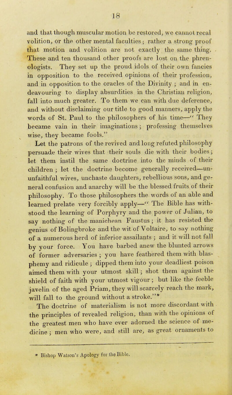 and that though muscular motion be restored, we cannot recal volition, or the other mental faculties ; rather a strong- proof that motion and volition are not exactly the same thing-. These and ten thousand other proofs are lost on the phren- ologists. They set up the proud idols of their own fancies in opposition to the received opinions of their profession, and in opposition to the oracles of the Divinity ; and in en- deavouring to display absurdities in the Christian religion, fall into much greater. To them we can with due deference, and without disclaiming our title to good manners, apply the words of St. Paul to the philosophers of his time— They became vain in their imaginations; professing themselves wise, they became fools. Let the patrons of the revived and long refuted philosophy persuade their wives that their souls die with their bodies; let them instil the same doctrine into the minds of their children ; let the doctrine become generally received—un- unfaithful wives, unchaste daughters, rebellious sons, and ge- neral confusion and anarchy will be the blessed fruits of their philosophy. To those philosophers the words of an able and learned prelate very forcibly apply— The Bible has with- stood the learning of Porphyry and the power of Julian, to say nothing of the manichean Faustus ; it has resisted the genius of Bolingbroke and the wit of Voltaire, to say nothing of a numerous herd of inferior assailants ; and it will not fall by your force. You have barbed anew the blunted arrow s of former adversaries ; you have feathered them with blas- phemy and ridicule ; dipped them into your deadliest poison aimed them with your utmost skill; shot them against the shield of faith with your utmost vigour ; but like the feeble javelin of the aged Priam, they will scarcely reach the mark, will fall to the ground without a stroke.* The doctrine of materialism is not more discordant with the principles of revealed religion, than with the opinions of the greatest men who have ever adorned the science of me- dicine ; men who were, and still are, as great ornaments to * Bishop Watson's Apology for the Bible.