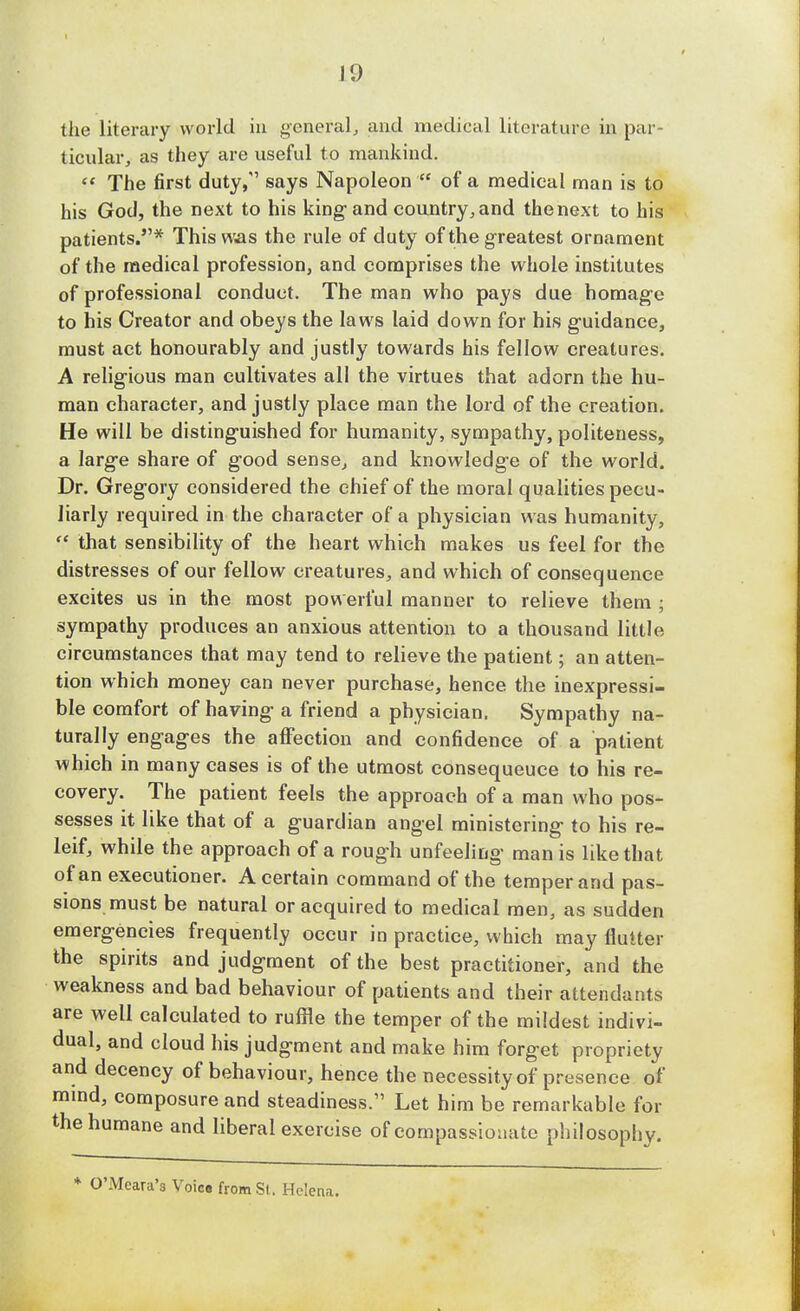 the literary world in general, and medical literature in par- ticular, as they are useful to mankind.  The first duty, says Napoleon  of a medical man is to his God, the next to his king1 and country, and the next to his patients.* This was the rule of duty of the greatest ornament of the medical profession, and comprises the whole institutes of professional conduct. The man who pays due homage to his Creator and obeys the laws laid down for his guidance, must act honourably and justly towards his fellow creatures. A religious man cultivates all the virtues that adorn the hu- man character, and justly place man the lord of the creation. He will be distinguished for humanity, sympathy, politeness, a large share of good sense, and knowledge of the world. Dr. Gregory considered the chief of the moral qualities pecu- liarly required in the character of a physician was humanity,  that sensibility of the heart which makes us feel for the distresses of our fellow creatures, and which of consequence excites us in the most powerful manner to relieve them ; sympathy produces an anxious attention to a thousand little circumstances that may tend to relieve the patient; an atten- tion which money can never purchase, hence the inexpressi- ble comfort of having a friend a physician. Sympathy na- turally engages the affection and confidence of a patient which in many cases is of the utmost consequeuce to his re- covery. The patient feels the approach of a man who pos- sesses it like that of a guardian angel ministering to his re- leif, while the approach of a rough unfeeling man is like that of an executioner. A certain command of the temper and pas- sions must be natural or acquired to medical men, as sudden emergencies frequently occur in practice, which may flutter the spirits and judgment of the best practitioner, and the weakness and bad behaviour of patients and their attendants are well calculated to ruffle the temper of the mildest indivi- dual, and cloud his judgment and make him forget propriety and decency of behaviour, hence the necessity of presence of mmd, composure and steadiness. Let him be remarkable for the humane and liberal exercise of compassionate philosophy. O'Mcara's Voica from St. Helena.