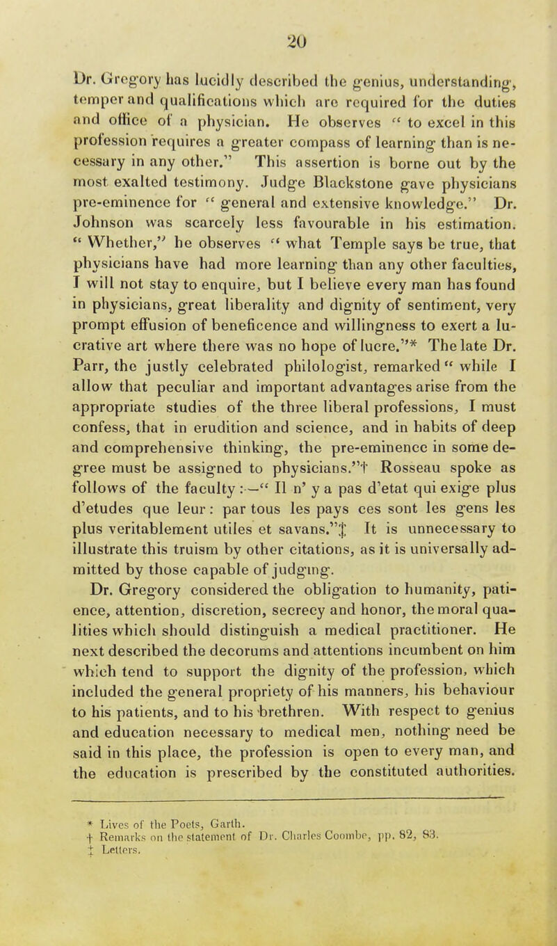 Dr. Gregory has lucidly described the genius, understanding', temper and qualifications which are required for the duties and office of a physician. He observes  to excel in this profession requires a greater compass of learning than is ne- cessary in any other.1' This assertion is borne out by the most exalted testimony. Judge Blackstone gave physicians pre-eminence for cc general and extensive knowledge. Dr. Johnson was scarcely less favourable in his estimation.  Whether,''' he observes what Temple says be true, that physicians have had more learning than any other faculties, I will not stay to enquire, but I believe every man has found in physicians, great liberality and dignity of sentiment, very prompt effusion of beneficence and willingness to exert a lu- crative art where there was no hope of lucre.* The late Dr. Parr, the justly celebrated philologist, remarked  while I allow that peculiar and important advantages arise from the appropriate studies of the three liberal professions, I must confess, that in erudition and science, and in habits of deep and comprehensive thinking, the pre-eminence in some de- gree must be assigned to physicians.t Rosseau spoke as follows of the faculty :— II n' y a pas d'etat qui exige plus d'etudes que leur: par tous les pays ces sont les gens les plus veritablement utiles et savans.J It is unnecessary to illustrate this truism by other citations, as it is universally ad- mitted by those capable of judging. Dr. Gregory considered the obligation to humanity, pati- ence, attention, discretion, secrecy and honor, the moral qua- lities which should distinguish a medical practitioner. He next described the decorums and attentions incumbent on him which tend to support the dignity of the profession, which included the general propriety of his manners, his behaviour to his patients, and to his brethren. With respect to genius and education necessary to medical men, nothing need be said in this place, the profession is open to every man, and the education is prescribed by the constituted authorities. * Lives of the Poets, Garth. •|- Remarks on the statement of Dr. Charles Coombe, pp. 82, 83. t Letters.