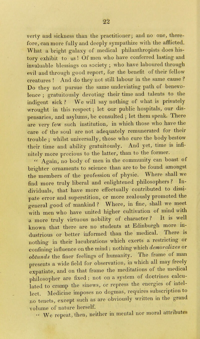 verty and sickness than the practitioner; and no one, there- fore, can more fully and deeply sympathize with the afflicted. What a bright galaxy of medical philanthropists does his- tory exhibit to us ! Of men who have conferred lasting and invaluable blessings on society ; who have laboured through evil and through good report, for the benefit of their fellow creatures ! And do they not still labour in the same cause ? Do they not pursue the same undeviating path of benevo- lence ; gratuitously devoting their time and talents to the indigent sick ? We will say nothing of what is privately wrought in this respect; let our public hospitals, our dis- pensaries, and asylums, be consulted ; let them speak. There are very few such institution, in which those who have the care of the soul are not adequately remunerated for their trouble ; whilst universally, those who cure the body bestow their time and ability gratuitously. And yet, time is infi- nitely more precious to the latter, than to the former.  Again, no body of men in the community can boast of brighter ornaments to science than are to be found amongst the members of the profession of physic. Where shall we find more truly liberal and enlightened philosophers ? In- dividuals, that have more effectually contributed to dissi- pate error and superstition, or more zealously promoted the general good of mankind ? Where, in fine, shall we meet with men who have united higher cultivation of mind with a more truly virtuous nobility of character? It is well known that there are no students at Edinburgh more in- dustrious or better informed than the medical. There is nothing in their lucubrations which exerts a restricting or confining influence on the mind; nothing which demoralizes or obtunds the finer feelings of humanity. The frame of man presents a wide field for observation, in which all may freely expatiate, and on that frame the meditations of the medical philosopher are fixed; not on a system of doctrines calcu- lated to cramp the sinews, or repress the energies of intel- lect. Medicine imposes no dogmas, requires subscription to no tenets, except such as are obviously written in the grand volume of nature herself.  We repeat, then, neither in mental nor moral attributes