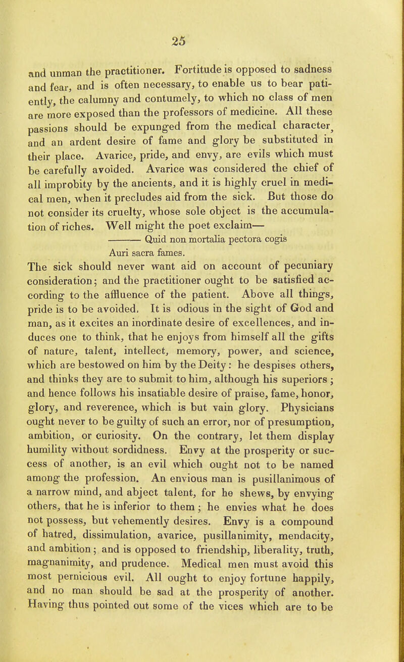 and unman the practitioner. Fortitude is opposed to sadness and fear, and is often necessary, to enable us to bear pati- ently, the calumny and contumely, to which no class of men are more exposed than the professors of medicine. All these passions should be expunged from the medical character and an ardent desire of fame and glory be substituted in their place. Avarice, pride, and envy, are evils which must be carefully avoided. Avarice was considered the chief of all improbity by the ancients, and it is highly cruel in medi- cal men, when it precludes aid from the sick. But those do not consider its cruelty, whose sole object is the accumula- tion of riches. Well might the poet exclaim— Quid non mortalia pectora cogis Auri sacra fames. The sick should never want aid on account of pecuniary consideration; and the practitioner ought to be satisfied ac- cording to the affluence of the patient. Above all things, pride is to be avoided, It is odious in the sight of God and man, as it excites an inordinate desire of excellences, and in- duces one to think, that he enjoys from himself all the gifts of nature, talent, intellect, memory, power, and science, which are bestowed on him by the Deity: he despises others, and thinks they are to submit to him, although his superiors ; and hence follows his insatiable desire of praise, fame, honor, glory, and reverence, which is but vain glory. Physicians ought never to be guilty of such an error, nor of presumption, ambition, or curiosity. On the contrary, let them display humility without sordidness. Envy at the prosperity or suc- cess of another, is an evil which ought not to be named among the profession. An envious man is pusillanimous of a narrow mind, and abject talent, for he shews, by envying others, that he is inferior to them ; he envies what he does not possess, but vehemently desires. Envy is a compound of hatred, dissimulation, avarice, pusillanimity, mendacity, and ambition; and is opposed to friendship, liberality, truth, magnanimity, and prudence. Medical men must avoid this most pernicious evil. All ought to enjoy fortune happily, and no man should be sad at the prosperity of another. Having thus pointed out some of the vices which are to be