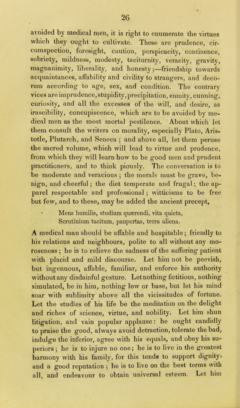 avoided by medical men, it is right to enumerate the virtues which they ought to cultivate. These are prudence, cir- cumspection, foresight, caution, perspicacity, continence, sobriety, mildness, modesty, taciturnity, veracity, gravity, magnanimity, liberality, and honesty;—friendship towards acquaintances, affability and civility to strangers, and deco- rum according to age, sex, and condition. The contrary vices are imprudence, stupidity,precipitation, enmity, cunning, curiosity, and all the excesses of the will, and desire, as irascibility, concupiscence, which are to be avoided by me- dical men as the most mortal pestilence. About which let them consult the writers on morality, especially Plato, Aris- totle, Plutarch, and Seneca ; and above all, let them peruse the sacred volume, which will lead to virtue and prudence, from which they will learn how to be good men and prudent practitioners, and to think piously. The conversation is to be moderate and veracious ; the morals must be grave, be- nign, and cheerful; the diet temperate and frugal; the ap- parel respectable and professional; witticisms to be free but few, and to these, may be added the ancient precept, Mens humilis, studium quserendi, vita quieta, Scrutinium taciturn, paupertas, terra aliena. A medical man should be affable and hospitable; friendly to his relations and neighbours, polite to all without any mo- roseness; he is to relieve the sadness of the suffering patient with placid and mild discourse. Let him not be peevish, but ingenuous, affable, familiar, and enforce his authority without any disdainful gesture. Let nothing fictitious, nothing simulated, be in him, nothing low or base, but let his mind soar with sublimity above all the vicissitudes of fortune. Let the studies of his life be the meditation on the delight and riches of science, virtue, and nobility. Let him shun litigation, and vain popular applause: he ought candidly to praise the good, always avoid detraction, tolerate the bad, indulge the inferior, agree with his equals, and obey his su- periors; he is to injure no one; he is to live in the greatest harmony with his family, for this tends to support dignity, and a good reputation ; he is to live on the best terms with all, and endeavour to obtain universal esteem. Let him