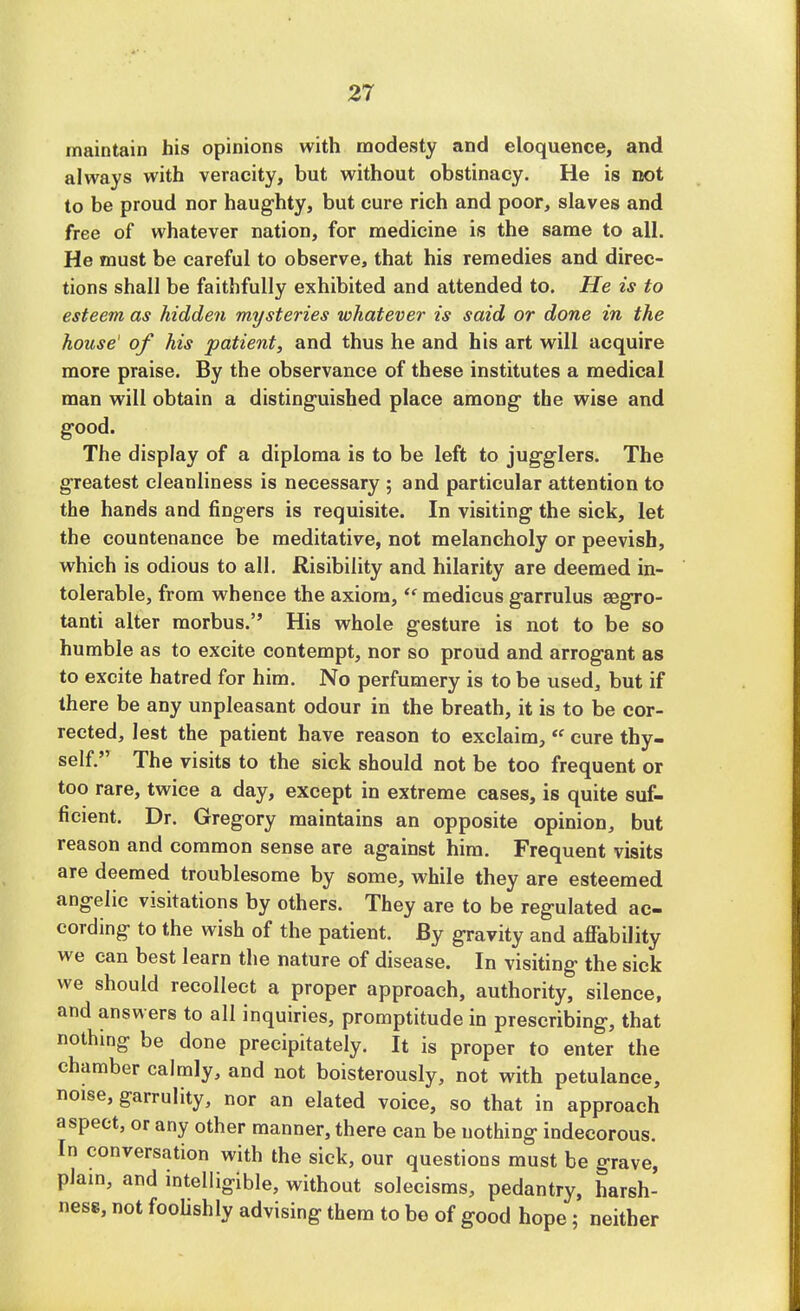 maintain his opinions with modesty and eloquence, and always with veracity, but without obstinacy. He is not to be proud nor haughty, but cure rich and poor, slaves and free of whatever nation, for medicine is the same to all. He must be careful to observe, that his remedies and direc- tions shall be faithfully exhibited and attended to. He is to esteem as hidden mysteries whatever is said or done in the house' of his patient, and thus he and his art will acquire more praise. By the observance of these institutes a medical man will obtain a distinguished place among the wise and good. The display of a diploma is to be left to jugglers. The greatest cleanliness is necessary ; and particular attention to the hands and fingers is requisite. In visiting the sick, let the countenance be meditative, not melancholy or peevish, which is odious to all. Risibility and hilarity are deemed in- tolerable, from whence the axiom,te medicus garrulus segro- tanti alter morbus. His whole gesture is not to be so humble as to excite contempt, nor so proud and arrogant as to excite hatred for him. No perfumery is to be used, but if there be any unpleasant odour in the breath, it is to be cor- rected, lest the patient have reason to exclaim,<f cure thy- self. The visits to the sick should not be too frequent or too rare, twice a day, except in extreme cases, is quite suf- ficient. Dr. Gregory maintains an opposite opinion, but reason and common sense are against him. Frequent visits are deemed troublesome by some, while they are esteemed angelic visitations by others. They are to be regulated ac- cording to the wish of the patient. By gravity and affability we can best learn the nature of disease. In visiting the sick we should recollect a proper approach, authority, silence, and answers to all inquiries, promptitude in prescribing, that nothing be done precipitately. It is proper to enter the chamber calmly, and not boisterously, not with petulance, noise, garrulity, nor an elated voice, so that in approach aspect, or any other manner, there can be nothing indecorous. In conversation with the sick, our questions must be grave, plain, and intelligible, without solecisms, pedantry, harsh- ness, not foolishly advising them to be of good hope; neither