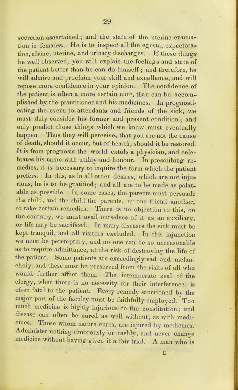 secretion ascertained ; and the state of the uterine evacua- tion in females. He is to inspect all the eg-esta, expectora- tion, alvine, uterine, and urinary discharg-es. If these thing's be well observed, you will explain the feelings and state of the patient better than he can do himself; and therefore, he will admire and proclaim your skill and excellence, and will repose more confidence in your opinion. The confidence of the patient is often a more certain cure, than can be accom- plished by the practitioner and his medicines. In prognosti- cating- the event to attendants and friends of the sick, we must duly consider his former and present condition ; and only predict those thing's which we know must eventually happen. Thus they will perceive, that you are not the cause of death, should it occur, but of health, should it be restored. It is from prog*nosis the world extols a physician, and cele- brates his name with utility and honour. In prescribing- re- medies, it is necessary to inquire the form which the patient prefers. In this, as in all other desires, which are not inju- rious, he is to be gratified ; and all are to be made as palat- able as possible. In some cases, the parents must persuade the child, and the child the parents, or one friend another, to take certain remedies. There is no objection to this, on the contrary, we must avail ourselves of it as an auxiliary, or life may be sacrificed. In many diseases the sick must be kept tranquil, and all visitors excluded. In this injunction we must be peremptory, and no one can be so unreasonable as to require admittance, at the risk of destroying the life of the patient. Some patients are exceedingly sad and melan- choly, and these must be preserved from the visits of all who would further afflict them. The intemperate zeal of the clergy, when there is no necessity for their interference, is often fatal to the patient. Every remedy sanctioned by the major part of the faculty must be faithfully employed. Too much medicine is highly injurious to the constitution; and disease can often be cured as well without, as with medi- cines. Those whom nature cures, are injured by medicines. Administer nothing timorously or rashly, and never change medicine without having given it a fair trial. A man who is E