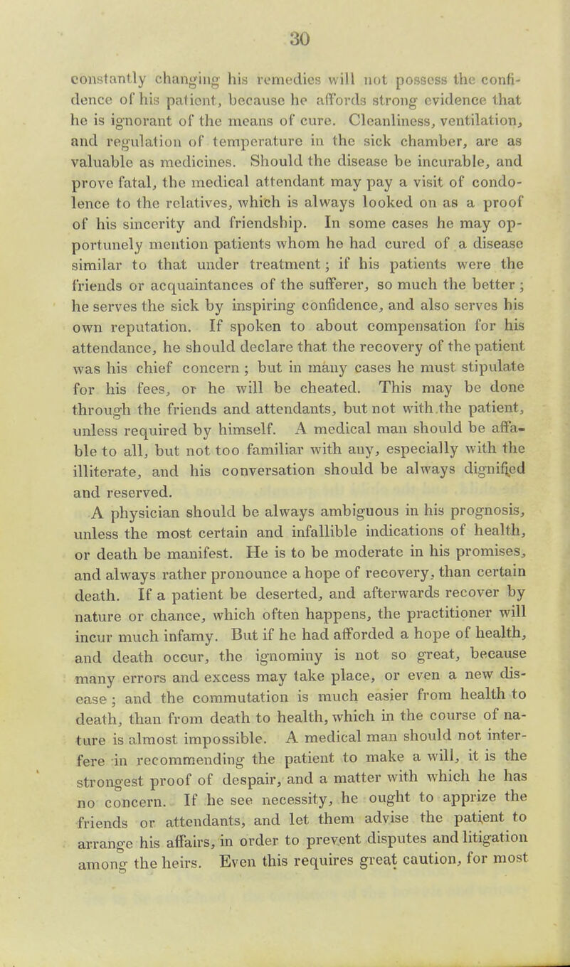 constantly changing his remedies will not possess the confi- dence of his patient, because he affords strong evidence that he is ignorant of the means of cure. Cleanliness, ventilation, and regulation of temperature in the sick chamber, are as valuable as medicines. Should the disease be incurable, and prove fatal, the medical attendant may pay a visit of condo- lence to the relatives, which is always looked on as a proof of his sincerity and friendship. In some cases he may op- portunely mention patients whom he had cured of a disease similar to that under treatment; if his patients were the friends or acquaintances of the sufferer, so much the better ; he serves the sick by inspiring confidence, and also serves his own reputation. If spoken to about compensation for his attendance, he should declare that the recovery of the patient was his chief concern ; but in many cases he must stipulate for his fees, or he will be cheated. This may be done through the friends and attendants, but not with the patient, unless required by himself. A medical man should be affa- ble to all, but not too familiar with any, especially with the illiterate, and his conversation should be always dignified and reserved. A physician should be always ambiguous in his prognosis, unless the most certain and infallible indications of health, or death be manifest. He is to be moderate in his promises, and always rather pronounce a hope of recovery, than certain death. If a patient be deserted, and afterwards recover by nature or chance, which often happens, the practitioner will incur much infamy. But if he had afforded a hope of health, and death occur, the ignominy is not so great, because many errors and excess may take place, or even a new dis- ease ; and the commutation is much easier from health to death, than from death to health, which in the course of na- ture is almost impossible. A medical man should not inter- fere in recommending the patient to make a will, it is the strongest proof of despair, and a matter with which he has no concern. If he see necessity, he ought to apprize the friends or attendants, and let them advise the patient to arrange his affairs, in order to prevent disputes and litigation amono- the heirs. Even this requires great caution, for most