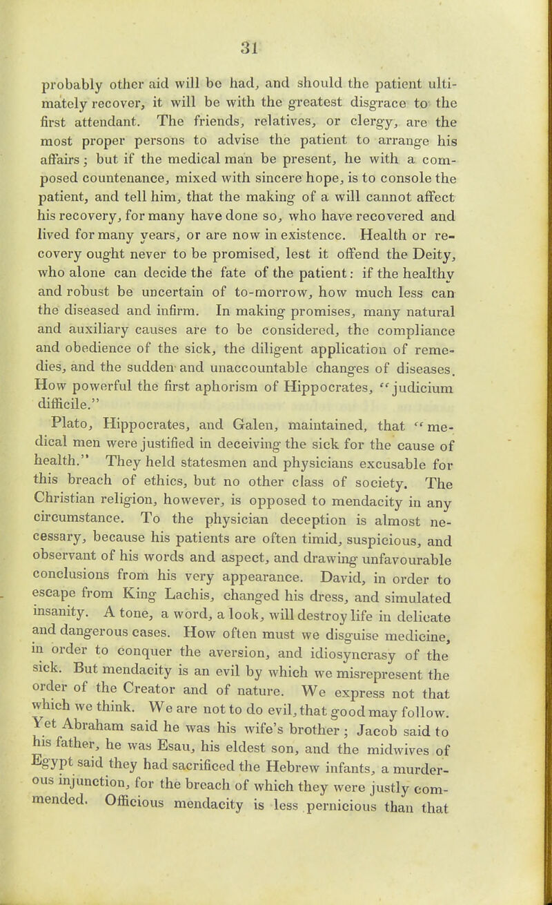 probably other aid will bo had, and should the patient ulti- mately recover, it will be with the greatest disgrace to the first attendant. The friends, relatives, or clergy, are the most proper persons to advise the patient to arrange his affairs; but if the medical man be present, he with a com- posed countenance, mixed with sincere hope, is to console the patient, and tell him, that the making of a will cannot affect his recovery, for many have done so, who have recovered and lived for many years, or are now in existence. Health or re- covery ought never to be promised, lest it offend the Deity, who alone can decide the fate of the patient: if the healthv and robust be uncertain of to-moiTow, how much less can the diseased and infirm. In making promises, many natural and auxiliary causes are to be considered, the compliance and obedience of the sick, the diligent application of reme- dies, and the sudden-and unaccountable changes of diseases. How powerful the first aphorism of Hippocrates, judicium difficile. Plato, Hippocrates, and Galen, maintained, that  me- dical men were justified in deceiving the sick for the cause of health.'* They held statesmen and physicians excusable for this breach of ethics, but no other class of society. The Christian religion, however, is opposed to mendacity in any circumstance. To the physician deception is almost ne- cessary, because his patients are often timid, suspicious, and observant of his words and aspect, and drawing unfavourable conclusions from his very appearance. David, in order to escape from King Lachis, changed his dress, and simulated insanity. A tone, a word, a look, will destroy life in delicate and dangerous cases. How often must we disguise medicine, in order to conquer the aversion, and idiosyncrasy of the sick. But mendacity is an evil by which we misrepresent the order of the Creator and of nature. We express not that which we think. We are not to do evil, that good may follow. Yet Abraham said he was his wife's brother; Jacob said to his father, he was Esau, his eldest son, and the midwives of Egypt said they had sacrificed the Hebrew infants, a murder- ous injunction, for the breach of which they were justly com- mended. Officious mendacity is less pernicious than that