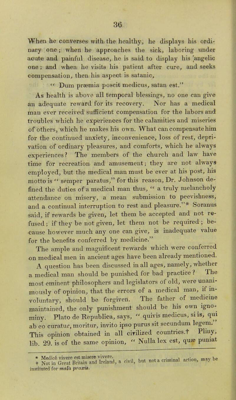 When he converses with the healthy, he displays his ordi- nary one; when he approaches the sick, laboring under acute and painful disease, he is said to display his 'angelic one; and when he visits his patient after cure, and seeks compensation, theu his aspect is satanic,  Dum praemia poscit medicus, satan est. As health is above all temporal blessings, no one can give an adequate reward for its recovery. Nor has a medical man ever received sufficient compensation for the labors and troubles which he experiences for the calamities and miseries of others, which he makes his own. What can compensate him for the continued anxiety, inconvenience, loss of rest, depri- vation of ordinary pleasures, and comforts, which he always experiences? The members of the church and law have time for recreation and amusement; they are not always employed, but the medical man must be ever at his post, his motto is  semper paratus, for this reason, Dr. Johnson de- fined the duties of a medical man thus,  a truly melancholy attendance on misery, a mean submission to peevishness, and a continual interruption to rest and pleasure.* Soranus said, if rewards be given, let them be accepted and not re- fused ; if they be not given, let them not be required; be- cause however much any one can give, is inadequate value for the benefits conferred by medicine. The ample and magnificent rewards which were conferred on medical men in ancient ages have been already mentioned. A question has been discussed in all ages, namely, whether a medical man should be punished for bad practice ? The most eminent philosophers and legislators of old, were unani- mously of opinion, that the errors of a medical man, if in- voluntary, should be forgiven. The father of medicine maintained, the only punishment should be his own igno- miny. Plato de Republic*, says, « quivis medicus, si is, qui ab eo curatur, moritur, invito ipso purus sit secundum legem. This opinion obtained in all cirilized countries.t Pliny, lib. 29. is of the same opinion,  Nulla lex est, quae puniat J ^SST^StSd,a civil, but nota criminal action, instituted for mala praxit.