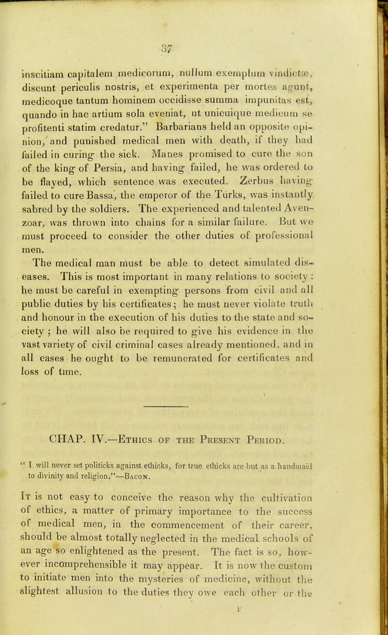 .3* inscitiam capitalem medicorum, nullum exemplum vindictse, discunt periculis nostris, et experirnenta per mortes agunt, medicoque tantum hominem oceidisse summa impunitas est, quando in hac artium sola eveniat, ut unicuique medieum se profitenti statim credatur. Barbarians held an opposite opi- nion, and punished medical men with death, if they had failed in curing- the sick. Manes promised to cure the son of the king of Persia, and having failed, he was ordered to be flayed, which sentence was executed. Zerbus having failed to cureBassaj the emperor of the Turks, was instantly sabred by the soldiers. The experienced and talented Aven- zoar, was thrown into chains for a similar failure. But we must proceed to consider the other duties of professional men* The medical man must be able to detect simulated dis- eases. This is most important in many relations to society : he must be careful in exempting persons from civil and all public duties by his certificates; he must never violate truth and honour in the execution of his duties to the state and so- ciety ; he will also be required to give his evidence in the vast variety of civil criminal cases already mentioned, and in all cases he ought to be remunerated for certificates and loss of time. CHAP. IV.—Ethics of the Present Period.  I will never set politicks against ethicks, for true ethicks are but as a handmaid to divinity and religion.—Bacon. It is not easy to conceive the reason why the cultivation of ethics, a matter of primary importance to the success of medical men, in the commencement of their career, should be almost totally neglected in the medical schools of an age so enlightened as the present. The fact is so, how- ever incomprehensible it may appear. It is now the custom to initiate men into the mysteries of medicine, without the slightest allusion to the duties they owe each other or the E
