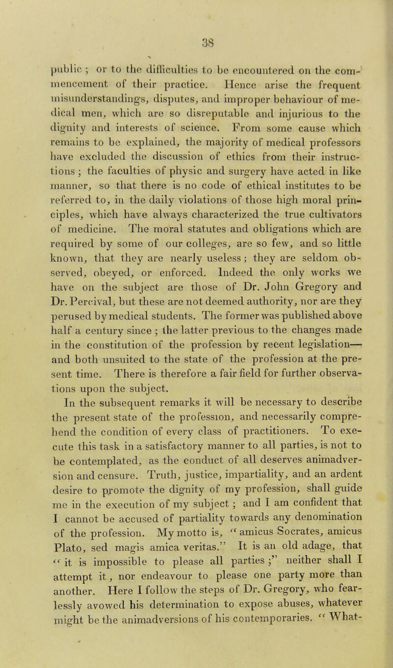 public ; or to the difficulties to be encountered on the com- mencement of their practice. Hence arise the frequent misunderstandings, disputes, and improper behaviour of me- dical men, which are so disreputable and injurious to the dignity and interests of science. From some cause which remains to be explained, the majority of medical professors have excluded the discussion of ethics from their instruc- tions ; the faculties of physic and surgery have acted in like manner, so that there is no code of ethical institutes to be referred to, in the daily violations of those high moral prin- ciples, which have always characterized the true cultivators of medicine. The moral statutes and obligations which are required by some of our colleges, are so few, and so little known, that they are nearly useless; they are seldom ob- served, obeyed, or enforced. Indeed the only works we have on the subject are those of Dr. John Gregory and Dr. Percival, but these are not deemed authority, nor are they perused by medical students. The former was published above half a century since ; the latter previous to the changes made in the constitution of the profession by recent legislation— and both unsuited to the state of the profession at the pre- sent time. There is therefore a fair field for further observa- tions upon the subject. In the subsequent remarks it will be necessary to describe the present state of the profession, and necessarily compre- hend the condition of every class of practitioners. To exe- cute this task in a satisfactory manner to all parties, is not to be contemplated, as the conduct of all deserves animadver- sion and censure. Truth, justice, impartiality, and an ardent desire to promote the dignity of my profession, shall guide me in the execution of my subject; and I am confident that I cannot be accused of partiality towards any denomination of the profession. My motto is,  amicus Socrates, amicus Plato, sed magis arnica Veritas. It is an old adage, that  it is impossible to please all parties j neither shall I attempt it, nor endeavour to please one party more than another. Here I follow the steps of Dr. Gregory, who fear- lessly avowed his determination to expose abuses, whatever might be the animadversions of his contemporaries.  What-