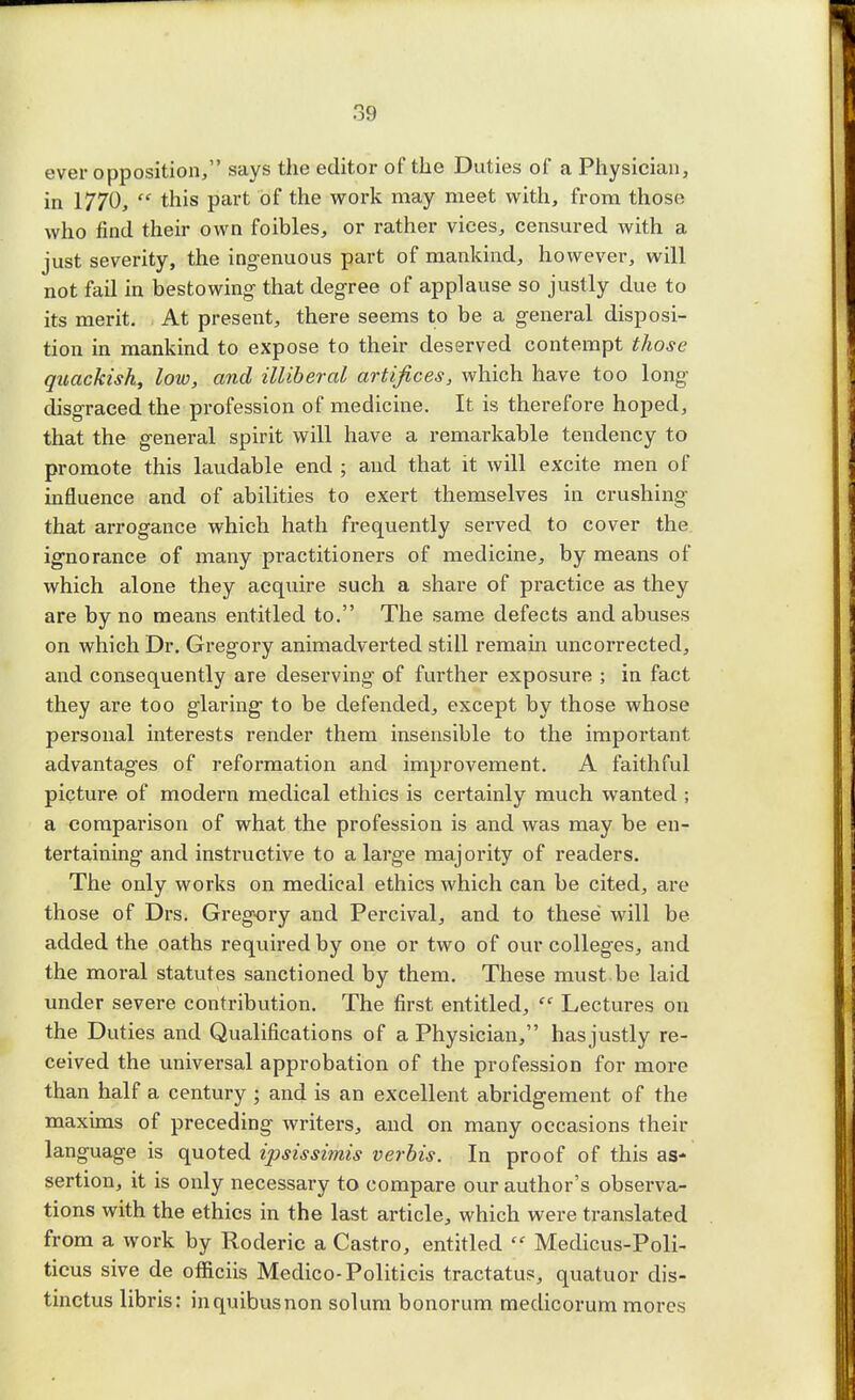 ever opposition, says the editor of the Duties of a Physician, in 1770,  this part of the work may meet with, from those who find their own foibles, or rather vices, censured with a just severity, the ingenuous part of mankind, however, will not fail in bestowing- that degree of applause so justly due to its merit. At present, there seems to be a general disposi- tion in mankind to expose to their deserved contempt those quackish, low, and illiberal artifices, which have too long disgraced the profession of medicine. It is therefore hoped, that the general spirit will have a remarkable tendency to promote this laudable end ; and that it will excite men of influence and of abilities to exert themselves in crushing that arrogance which hath frequently served to cover the ignorance of many practitioners of medicine, by means of which alone they acquire such a share of practice as they are by no means entitled to. The same defects and abuses on which Dr. Gregory animadverted still remain uncorrected, and consequently are deserving of further exposure ; in fact they are too glaring to be defended, except by those whose personal interests render them insensible to the important advantages of reformation and improvement. A faithful picture of modern medical ethics is certainly much wanted ; a comparison of what the profession is and was may be en- tertaining and instructive to a large majority of readers. The only works on medical ethics which can be cited, are those of Drs. Gregory and Percival, and to these will be added the oaths required by one or two of our colleges, and the moral statutes sanctioned by them. These must be laid under severe contribution. The first entitled,  Lectures on the Duties and Qualifications of a Physician, has justly re- ceived the universal approbation of the profession for more than half a century ; and is an excellent abridgement of the maxims of preceding writers, and on many occasions their language is quoted ipsissimis verbis. In proof of this as- sertion, it is only necessary to compare our author's observa- tions with the ethics in the last article, which were translated from a work by Roderic a Castro, entitled  Medicus-Poli- ticus sive de officiis Medico-Politicis tractatus, quatuor dis- tinctus libris: inquibusnon solum bonorum medicorum mores
