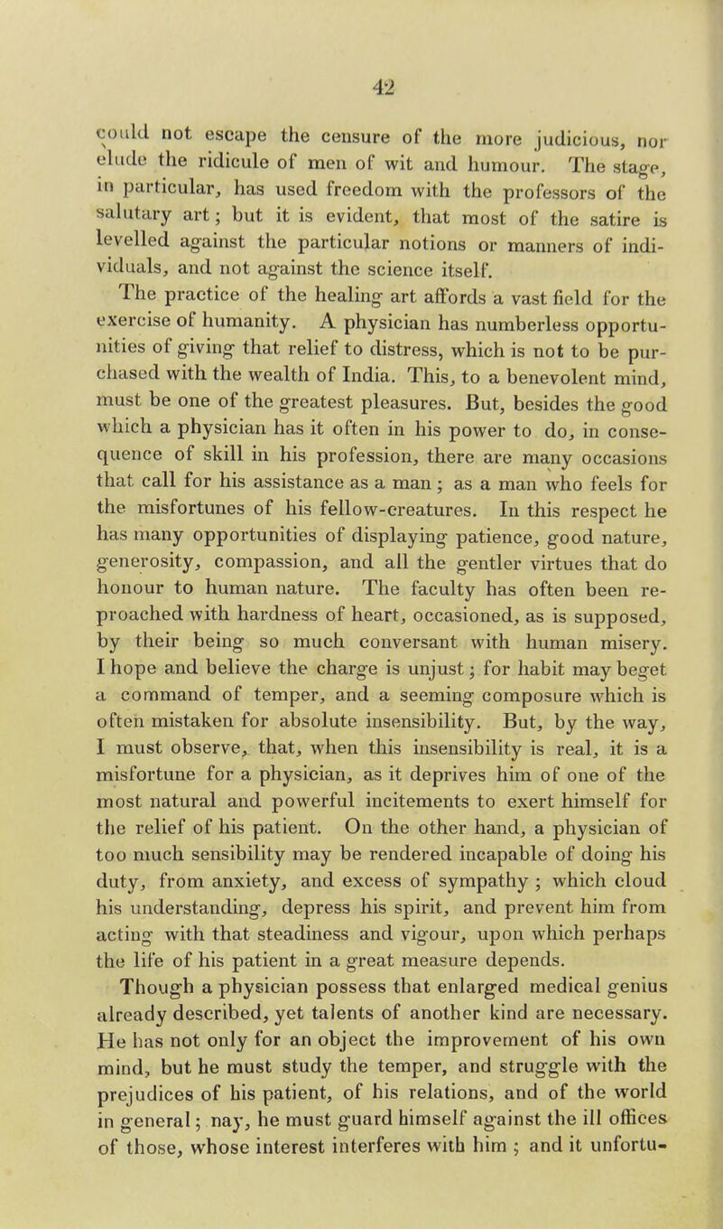 could not escape the censure of the more judicious, nor elude the ridicule of men of wit and humour. The stage, in particular, has used freedom with the professors of the salutary art; but it is evident, that most of the satire is levelled against the particular notions or manners of indi- viduals, and not against the science itself. The practice of the healing art affords a vast field for the exercise of humanity. A physician has numberless opportu- nities of giving that relief to distress, which is not to be pur- chased with the wealth of India. This, to a benevolent mind, must be one of the greatest pleasures. But, besides the good which a physician has it often in his power to do, in conse- quence of skill in his profession, there are many occasions that call for his assistance as a man; as a man who feels for the misfortunes of his fellow-creatures. In this respect he has many opportunities of displaying patience, good nature, generosity, compassion, and all the gentler virtues that do honour to human nature. The faculty has often been re- proached with hardness of heart, occasioned, as is supposed, by their being so much conversant with human misery. I hope and believe the charge is unjust; for habit may beget a command of temper, and a seeming composure which is often mistaken for absolute insensibility. But, by the way, I must observe, that, when this insensibility is real, it is a misfortune for a physician, as it deprives him of one of the most natural and powerful incitements to exert himself for the relief of his patient. On the other hand, a physician of too much sensibility may be rendered incapable of doing his duty, from anxiety, and excess of sympathy ; which cloud his understanding, depress his spirit, and prevent him from acting with that steadiness and vigour, upon which perhaps the life of his patient in a great measure depends. Though a physician possess that enlarged medical genius already described, yet talents of another kind are necessary. He has not only for an object the improvement of his own mind, but he must study the temper, and struggle with the prejudices of his patient, of his relations, and of the world in general; nay, he must guard himself against the ill offices of those, whose interest interferes with him ; and it unfortu-