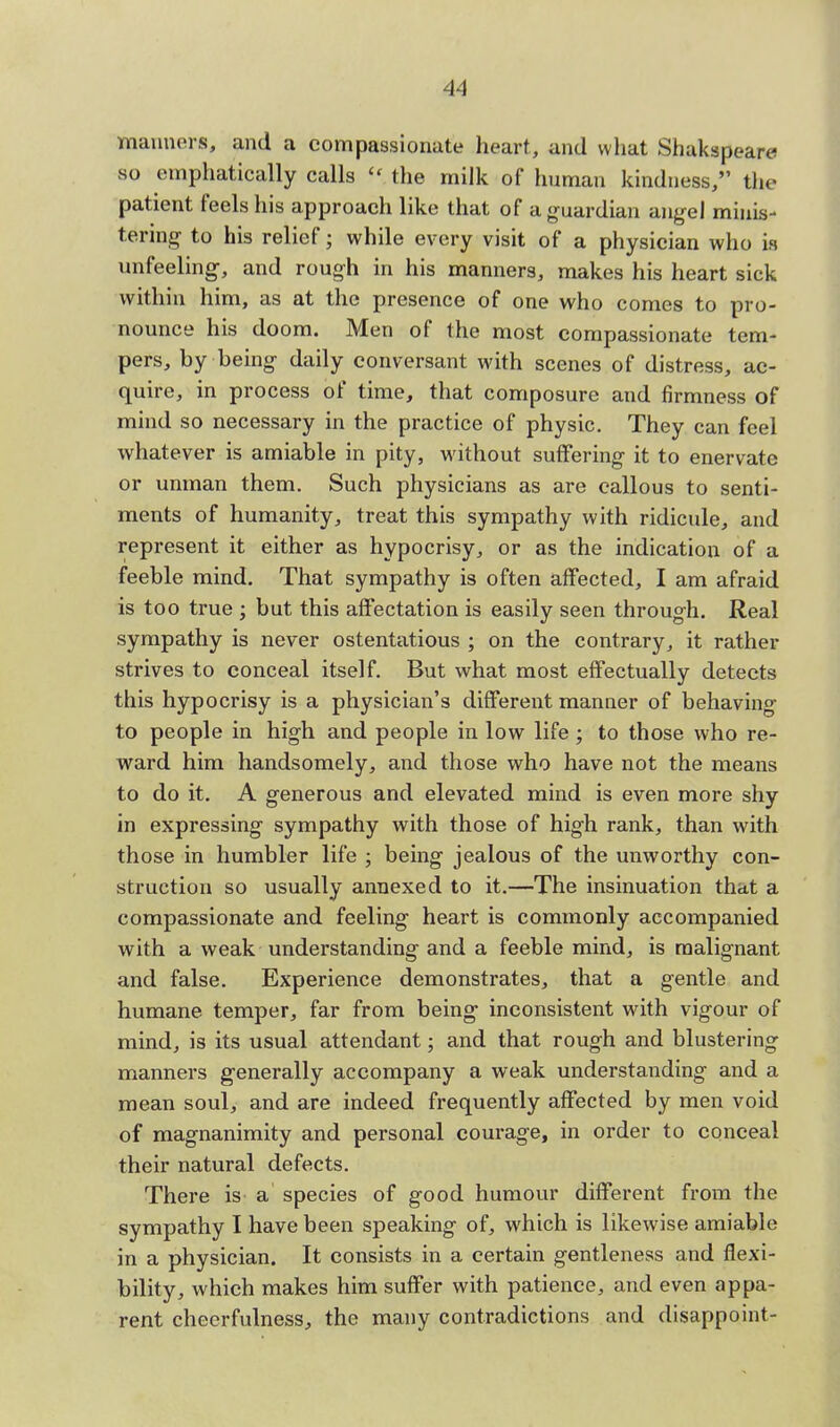 manners, and a compassionate heart, and what Shakspeare so emphatically calls the milk of human kindness, the patient feels his approach like that of a guardian angel minis- tering- to his relief; while every visit of a physician who is unfeeling, and rough in his manners, makes his heart sick within him, as at the presence of one who comes to pro- nounce his doom. Men of the most compassionate tem- pers, by being daily conversant with scenes of distress, ac- quire, in process of time, that composure and firmness of mind so necessary in the practice of physic. They can feel whatever is amiable in pity, without suffering it to enervate or unman them. Such physicians as are callous to senti- ments of humanity, treat this sympathy with ridicule, and represent it either as hypocrisy, or as the indication of a feeble mind. That sympathy is often affected, I am afraid is too true ; but this affectation is easily seen through. Real sympathy is never ostentatious ; on the contrary, it rather strives to conceal itself. But what most effectually detects this hypocrisy is a physician's different manner of behaving to people in high and people in low life ; to those who re- ward him handsomely, and those who have not the means to do it. A generous and elevated mind is even more shy in expressing sympathy with those of high rank, than with those in humbler life ; being jealous of the unworthy con- struction so usually annexed to it.—The insinuation that a compassionate and feeling heart is commonly accompanied with a weak understanding and a feeble mind, is malignant and false. Experience demonstrates, that a gentle and humane temper, far from being1 inconsistent with vigour of mind, is its usual attendant; and that rough and blustering manners g-enerally accompany a weak understanding and a mean soul, and are indeed frequently affected by men void of magnanimity and personal courage, in order to conceal their natural defects. There is a species of good humour different from the sympathy I have been speaking of, which is likewise amiable in a physician. It consists in a certain gentleness and flexi- bility, which makes him suffer with patience, and even appa- rent cheerfulness, the many contradictions and disappoint-