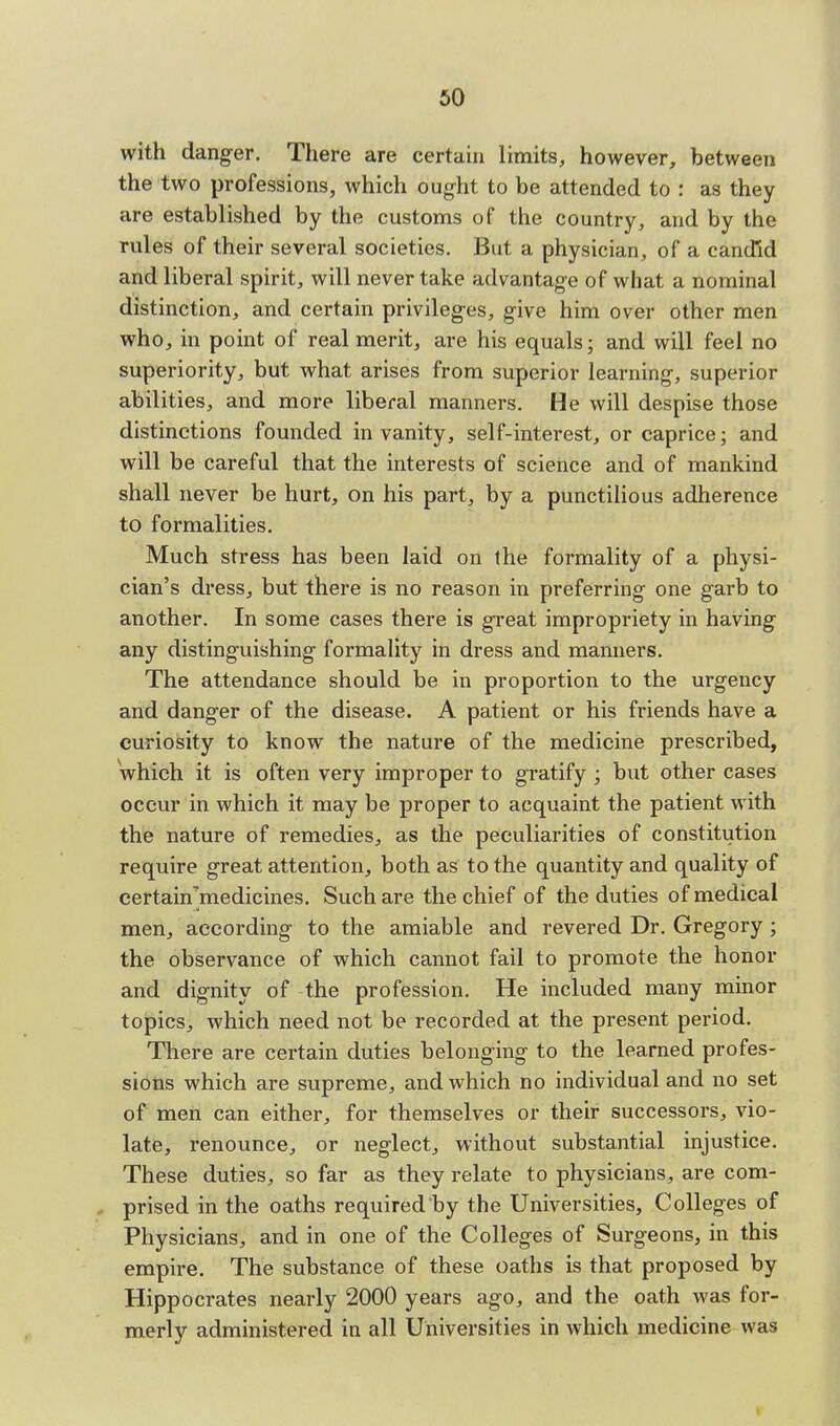 with danger. There are certain limits, however, between the two professions, which ought to be attended to : as they are established by the customs of the country, and by the rules of their several societies. But a physician, of a candid and liberal spirit, will never take advantage of what a nominal distinction, and certain privileges, give him over other men who, in point of real merit, are his equals; and will feel no superiority, but what arises from superior learning, superior abilities, and more liberal manners. He will despise those distinctions founded in vanity, self-interest, or caprice; and will be careful that the interests of science and of mankind shall never be hurt, on his part, by a punctilious adherence to formalities. Much stress has been laid on the formality of a physi- cian's dress, but there is no reason in preferring one garb to another. In some cases there is great impropriety in having any distinguishing formality in dress and manners. The attendance should be in proportion to the urgency and danger of the disease. A patient or his friends have a curiosity to know the nature of the medicine prescribed, 'which it is often very improper to gratify ; but other cases occur in which it may be proper to acquaint the patient with the nature of remedies, as the peculiarities of constitution require great attention, both as to the quantity and quality of certanfmedicines. Such are the chief of the duties of medical men, according to the amiable and revered Dr. Gregory ; the observance of which cannot fail to promote the honor and dignity of the profession. He included many minor topics, which need not be recorded at the present period. There are certain duties belonging to the learned profes- sions which are supreme, and which no individual and no set of men can either, for themselves or their successors, vio- late, renounce, or neglect, without substantial injustice. These duties, so far as they relate to physicians, are com- , prised in the oaths required by the Universities, Colleges of Physicians, and in one of the Colleges of Surgeons, in this empire. The substance of these oaths is that proposed by Hippocrates nearly 2000 years ago, and the oath was for- merly administered in all Universities in which medicine was