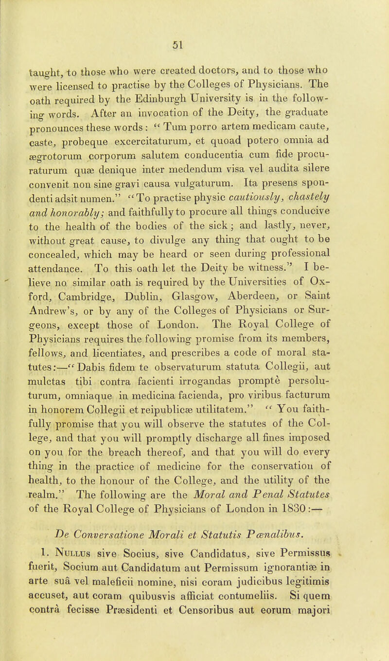 taught, to those who were created doctors, and to those who were licensed to practise by the Colleges of Physicians. The oath required by the Edinburgh University is in the follow- ing words. After an invocation of the Deity, the graduate pronounces these words:  Turn porro artera medicam caute, caste, probeque excercitaturum, et quoad potero omnia ad eegrotorum corporum salutem conducentia cum fide procu- raturum quae denique inter medendum visa vel audita silere convenit non sine gravi causa vulgaturum. Ita presens spon- denti adsit numen.  To practise physic cautiously, chastely and honorably; and faithfully to procure all things conducive to the health of the bodies of the sick j and lastly, never, without great cause, to divulge any thing that ought to be concealed, which may be heard or seen during professional attendance. To this oath let the Deity be witness. I be- lieve no similar oath is required by the Universities of Ox- ford, Cambridge, Dublin, Glasgow, Aberdeen, or Saint Andrew's, or by any of the Colleges of Physicians or Sur- geons, except those of London. The Royal College of Physicians requires the following promise from its members, fellows, and licentiates, and prescribes a code of moral sta- tutes:—Dabis fidem te observaturum statuta Collegii, aut mulctas tibi contra facienti irrogandas prompte persolu- turum, omniaque in medicina facienda, pro viribus facturum in honorem Collegii et reipublicse utilitatem.  You faith- fully promise that you will observe the statutes of the Col- lege, and that you will promptly discharge all fines imposed on you for the breach thereof, and that you will do every thing in the practice of medicine for the conservation of health, to the honour of the College, and the utility of the realm. The following are the Moral and Penal Statutes of the Royal College of Physicians of London in 1830:— De Conversatione Morali et Statutis Pcenalibus. I. Nullus sive Socius, sive Candidatus, sive Permissus fuerit, Sociura aut Candidatum aut Permissum ig-norantiae in arte sua vel maleficii nomine, nisi coram judicibus legitimis accuset, aut coram quibusvis afficiat contumeliis. Si quem contra fecisse Prsesidenti et Censoribus aut eorum majori