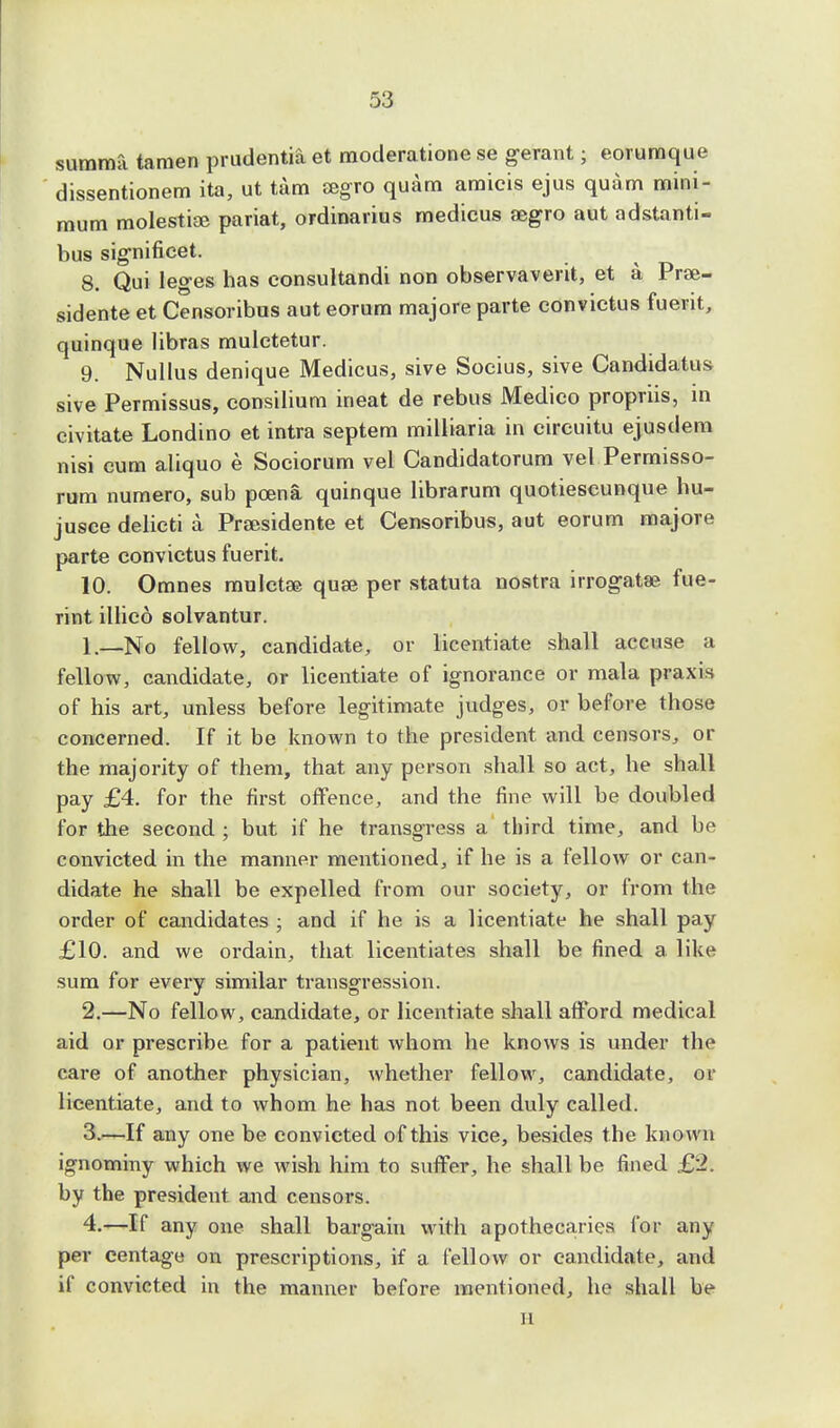 summa tamen prudentia et moderatione se gerant; eorumque dissentionem ita, ut tam aegro quam amicis ejus quam mini- mum molestiae pariat, ordinarius medicus eegro aut adstanti- bus sig-nificet. 8. Qui leges has consultandi non observaverit, et a Prse- sidente et Censoribus aut eorum majore parte convictus fuerit, quinque libras mulctetur. 9. Nullus denique Medicus, sive Socius, sive Candidates sive Permissus, consilium ineat de rebus Medico propriis, in civitate Londino et intra septem milliaria in circuitu ejusdem nisi cum aliquo e Sociorum vel Candidatorum vel Permisso- rum numero, sub poena quinque librarum quotiescunque hu- jusce delicti a Praasidente et Censoribus, aut eorum majore parte convictus fuerit. 10. Omnes mulctae quae per statuta nostra irrogatae fue- rint illico solvantur. 1. —No fellow, candidate, or licentiate shall accuse a fellow, candidate, or licentiate of ignorance or mala praxis of his art, unless before legitimate judges, or before those concerned. If it be known to the president and censors, or the majority of them, that any person shall so act, he shall pay £4. for the first offence, and the fine will be doubled for the second ; but if he transgress a third time, and be convicted in the manner mentioned, if he is a fellow or can- didate he shall be expelled from our society, or from the order of candidates ; and if he is a licentiate he shall pay £10. and we ordain, that licentiates shall be fined a like sum for every similar transgression. 2. —No fellow, candidate, or licentiate shall afford medical aid or prescribe for a patient whom he knows is under the care of another physician, whether fellow, candidate, or licentiate, and to whom he has not been duly called. 3. —If any one be convicted of this vice, besides the known ignominy which we wish him to suffer, he shall be fined £2. by the president and censors. 4. —If any one shall bargain with apothecaries for any per centage on prescriptions, if a fellow or candidate, and if convicted in the manner before mentioned, he shall be H