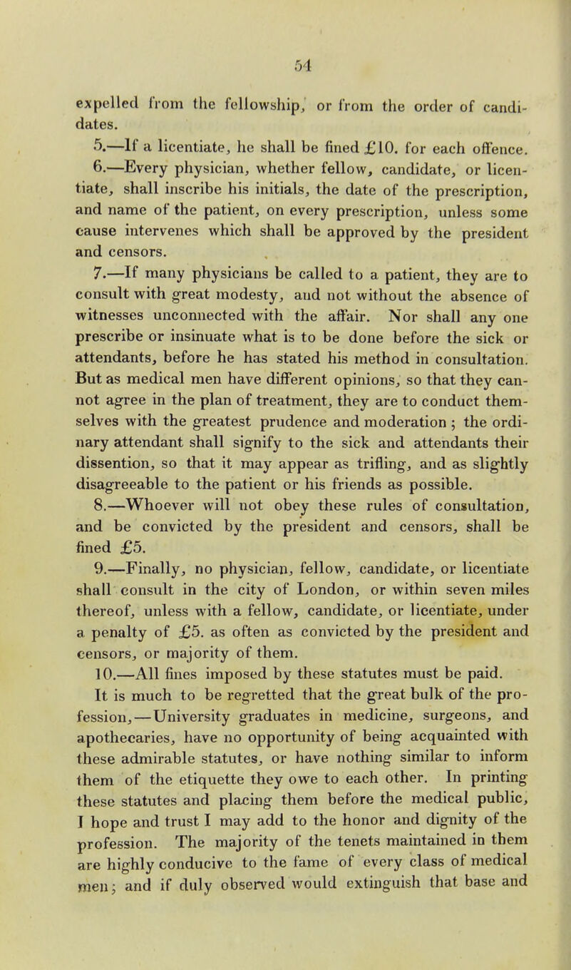expelled from the fellowship, or from the order of candi- dates. 5. —If a licentiate, he shall be fined £10. for each offence. 6. —Every physician, whether fellow, candidate, or licen- tiate, shall inscribe his initials, the date of the prescription, and name of the patient, on every prescription, unless some cause intervenes which shall be approved by the president and censors. 7. —If many physicians be called to a patient, they are to consult with great modesty, aud not without the absence of witnesses unconnected with the affair. Nor shall any one prescribe or insinuate what is to be done before the sick or attendants, before he has stated his method in consultation. But as medical men have different opinions, so that they can- not agree in the plan of treatment, they are to conduct them- selves with the greatest prudence and moderation ; the ordi- nary attendant shall signify to the sick and attendants their dissention, so that it may appear as trifling, and as slightly disagreeable to the patient or his friends as possible. 8. —Whoever will not obey these rules of consultation, and be convicted by the president and censors, shall be fined £5. 9. —Finally, no physician, fellow, candidate, or licentiate shall consult in the city of London, or within seven miles thereof, unless with a fellow, candidate, or licentiate, under a penalty of £5. as often as convicted by the president and censors, or majority of them. 10. —All fines imposed by these statutes must be paid. It is much to be regretted that the great bulk of the pro- fession,—University graduates in medicine, surgeons, and apothecaries, have no opportunity of being acquainted with these admirable statutes, or have nothing similar to inform them of the etiquette they owe to each other. In printing these statutes and placing them before the medical public, I hope and trust I may add to the honor and dignity of the profession. The majority of the tenets maintained in them are highly conducive to the fame of every class of medical men; and if duly observed would extinguish that base and