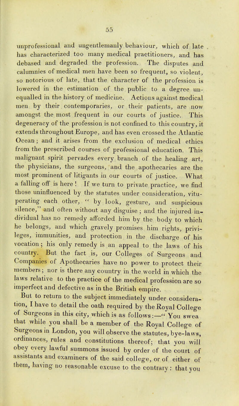unprofessional and ungentlemanly behaviour, which of late has characterized too many medical practitioners, and has debased and degraded the profession. The disputes and calumnies of medical men have been so frequent, so violent, so notorious of late, that the character of the profession is lowered in the estimation of the public to a degree un- equalled in the history of medicine. Actions against medical men by their contemporaries, or their patients, are now amongst the most frequent in our courts of justice. This degeneracy of the profession is not confined to this country, it extends throughout Europe, and has even crossed the Atlantic Ocean; and it arises from the exclusion of medical ethics from the prescribed courses of professional education. This malignant spirit pervades every branch of the healing art, the physicians, the surgeons, and the apothecaries are the most prominent of litigants in our courts of justice. What a falling off is here ! If we turn to private practice, we find those uninfluenced by the statutes under consideration, vitu- perating each other,  by look, gesture, and suspicious silence, and often without any disguise ; and the injured in- dividual has no remedy afforded him by the body to which he belongs, and which gravely promises him rights, privi- leges, immunities, and protection in the discharge of his vocation; his only remedy is an appeal to the laws of his country. But the fact is, our Colleges of Surgeons and Companies of Apothecaries have no power to protect their members; nor is there any country in the world in which the laws relative to the practice of the medical profession are so imperfect and defective as in the British empire. But to return to the subject immediately under considera- tion, I have to detail the oath required by the Royal College of Surgeons in this city, which is as follows:— You swea that while you shall be a member of the Royal College of Surgeons in London, you will observe the statutes, bye-laws, ordinances, rules and constitutions thereof; that you will obey every lawful summons issued by order of the court of assistants and examiners of the said college, or of either of them, having no reasonable excuse to the contrary: that you