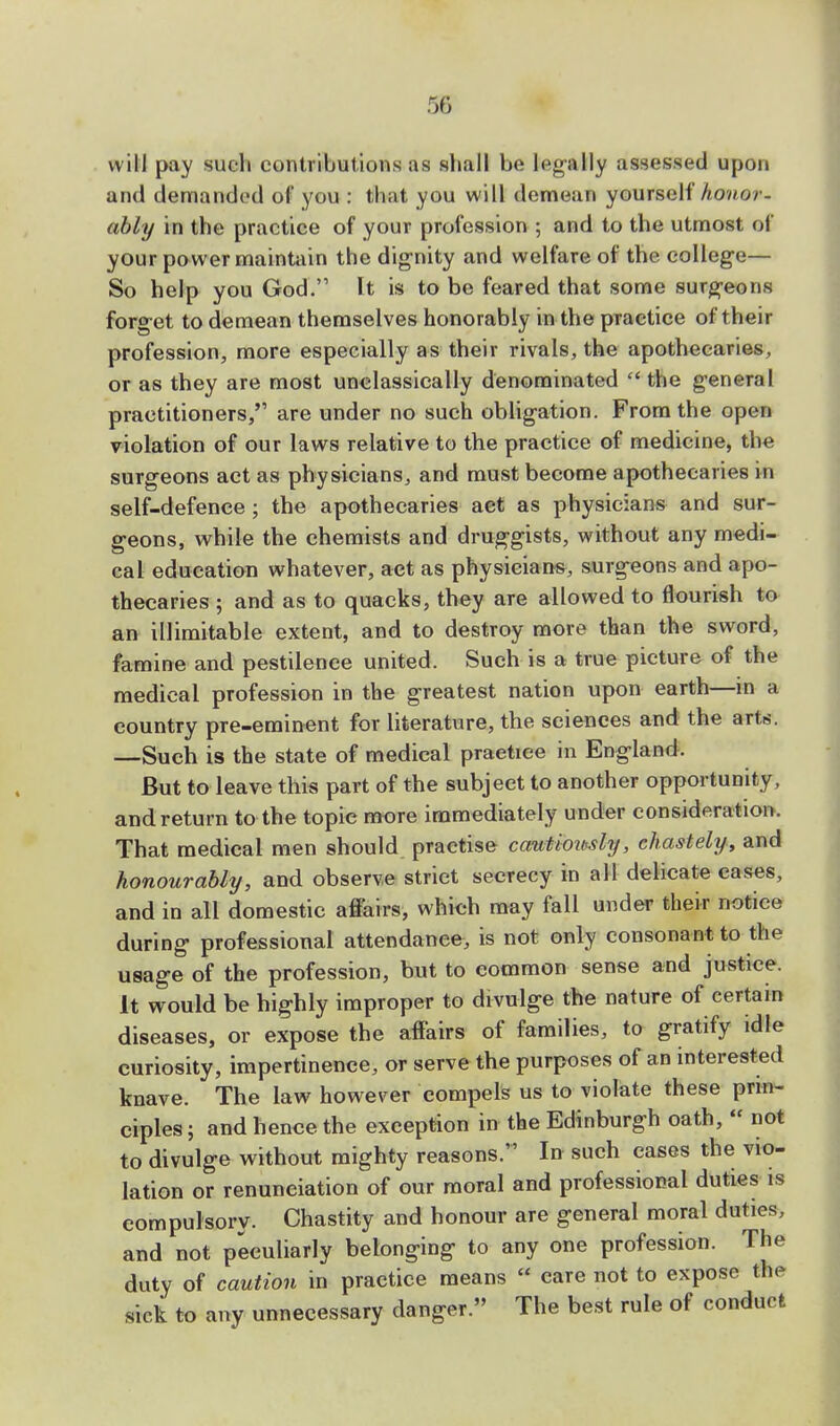 will pay such contributions as shall be legally assessed upon and demanded of you : that you will demean yourself honor- ably in the practice of your profession ; and to the utmost of your power maintain the dignity and welfare of the college— So help you God. It is to be feared that some surgeons forget to demean themselves honorably in the practice of their profession, more especially as their rivals, the apothecaries, or as they are most unclassically denominated  the general practitioners,'1 are under no such obligation. From the open violation of our laws relative to the practice of medicine, the surgeons act as physicians, and must become apothecaries in self-defence ; the apothecaries act as physicians and sur- geons, while the chemists and druggists, without any medi- cal education whatever, act as physicians, surgeons and apo- thecaries ; and as to quacks, they are allowed to flourish to an illimitable extent, and to destroy more than the sword, famine and pestilence united. Such is a true picture of the medical profession in the greatest nation upon earth—in a country pre-eminent for literature, the sciences and the art*. —Such is the state of medical practice in England. But to leave this part of the subject to another opportunity, and return to the topic more immediately under consideration. That medical men should practise cautiously, chastely, and honourably, and observe strict secrecy in all delicate cases, and in all domestic affairs, which may fall under their notice during professional attendance, is not only consonant to the usage of the profession, but to common sense and justice. It would be highly improper to divulge the nature of certain diseases, or expose the affairs of families, to gratify idle curiosity, impertinence, or serve the purposes of an interested knave. The law however compels us to violate these prin- ciples ; and hence the exception in the Edinburgh oath,  not to divulge without mighty reasons. In such cases the vio- lation or renunciation of our moral and professional duties is compulsory. Chastity and honour are general moral duties, and not peculiarly belonging to any one profession. The duty of caution in practice means « care not to expose the sick to any unnecessary danger. The best rule of conduct