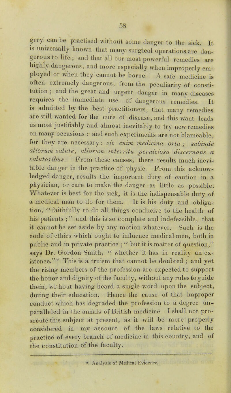 gery can be practised without some danger to the sick. It is universally known that many surgical operations are dan- gerous to life ; and that all our most powerful remedies are highly dangerous, and more especially when improperly em- ployed or when they cannot be borne. A safe medicine is often extremely dangerous, from the peculiarity of consti- tution ; and the great and urgent danger in many diseases requires the immediate use of dangerous remedies. It is admitted by the best practitioners, that many remedies are still wanted for the cure of disease, and this want leads us most justifiably and almost inevitably to try new remedies on many occasions ; and such experiments are not blameable, for they are necessary : sic enim medicina orta ; subinde aliorum salute, alioram interritu perniciosa discernans a s-alutaribus. From these causes, there results much inevi- table danger in the practice of physic. From this acknow- ledged danger, results the important duty of caution in a physician, or care to make the dauger as little as possible. Whatever is best for the sick, it is the indispensable duty of a medical man to do for them. It is his duty and obliga- tion,  faithfully to do all things conducive to the health of his patients and this is so complete and indefeasible, that it cannot be set aside by any motion whatever. Such is the code of ethics which ought to influence medical men, both in public and in private practice ;Cf but it is matter of question, says Dr. Gordon Smith,  whether it has in reality an ex- istence.* This is a truism that cannot be doubted ; and yet the rising members of the profession are expected to support the honor and dignity of the faculty, without any rules to guide them, without having heard a single word upon the subject, during their education. Hence the cause of that improper conduct which has degraded the profession to a degree un- paralleled in the annals of British medicine. I shall not pro- secute this subject at present, as it will be more properly considered in my account of the laws relative to the practice of every branch of medicine in this country, and of the constitution of the faculty. * Analysis of Mediral Evidence.