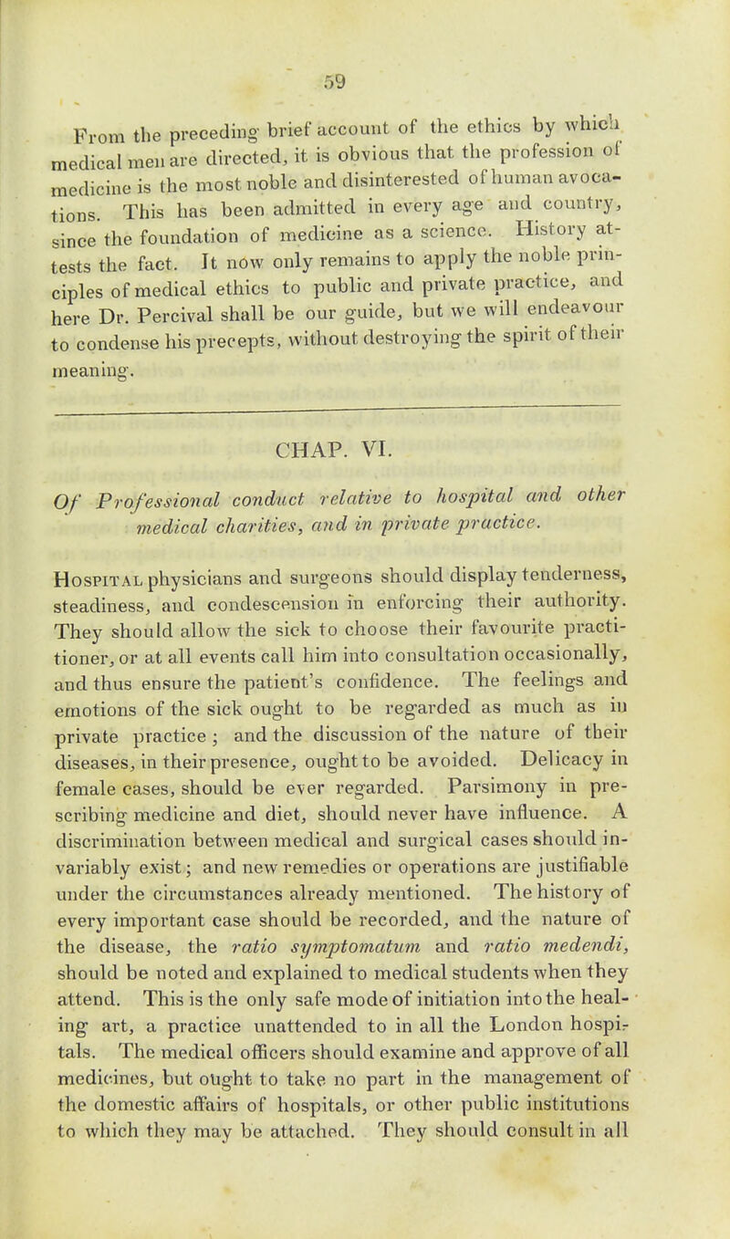 From the preceding- brief account of the ethics by which medical men are directed, it is obvious that the profession of medicine is the most noble and disinterested of human avoca- tions. This has been admitted in every age and country, since the foundation of medicine as a science. History at- tests the fact. It now only remains to apply the noble prin- ciples of medical ethics to public and private practice, and here Dr. Percival shall be our guide, but we will endeavour to condense his precepts, without destroying the spirit of their meaning. CHAP. VI. Of Professional conduct relative to hospital and other medical charities, and in jyrivate practice. Hospital physicians and surgeons should display tenderness, steadiness, and condescension in enforcing their authority. They should allow the sick to choose their favourite practi- tioner, or at all events call him into consultation occasionally, and thus ensure the patient's confidence. The feelings and emotions of the sick ought to be regarded as much as in private practice; and the discussion of the nature of tbeir diseases, in their presence, ought to be avoided. Delicacy in female cases, should be ever regarded. Parsimony in pre- scribing medicine and diet, should never have influence. A discrimination between medical and surgical cases should in- variably exist; and new remedies or operations are justifiable under the circumstances already mentioned. The history of every important case should be recorded, and the nature of the disease, the ratio symptomatum and ratio medendi, should be noted and explained to medical students when they attend. This is the only safe mode of initiation into the heal- ing art, a practice unattended to in all the London hospir tals. The medical officers should examine and approve of all medicines, but ought to take no part in the management of the domestic affairs of hospitals, or other public institutions to which they may be attached. They should consult in all