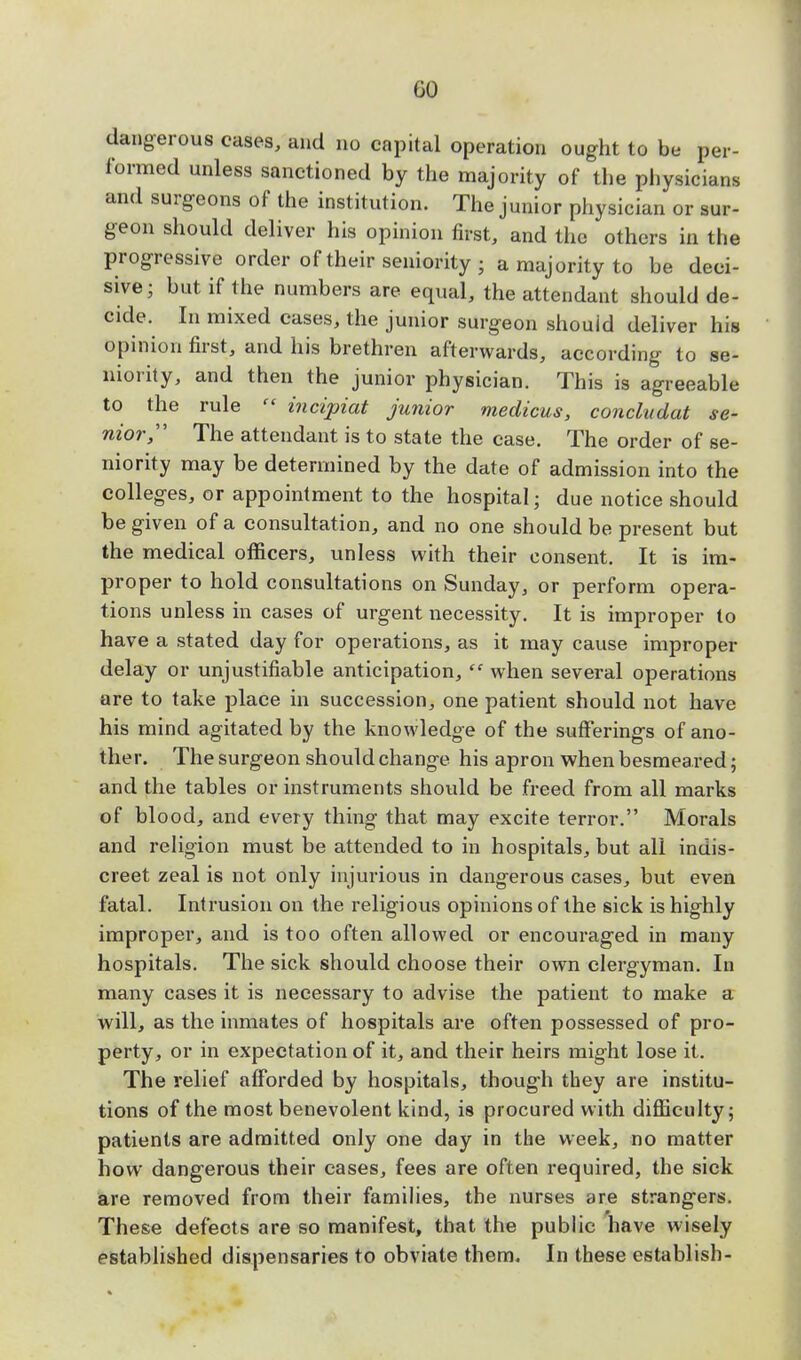 GO dangerous cases, and no capital operation ought to be per- formed unless sanctioned by the majority of the physicians and surgeons of the institution. The junior physician or sur- geon should deliver his opinion first, and the others in the progressive order of their seniority 5 a majority to be deci- sive; but if the numbers are equal, the attendant should de- cide. In mixed cases, the junior surgeon should deliver his opinion first, and his brethren afterwards, according to se- niority, and then the junior physician. This is agreeable to the rule  incipiat junior medicus, concludat se- nior The attendant is to state the case. The order of se- niority may be determined by the date of admission into the colleges, or appointment to the hospital; due notice should be given of a consultation, and no one should be present but the medical officers, unless with their consent. It is im- proper to hold consultations on Sunday, or perform opera- tions unless in cases of urgent necessity. It is improper to have a stated day for operations, as it may cause improper delay or unjustifiable anticipation,  when several operations are to take place in succession, one patient should not have his mind agitated by the knowledge of the sufferings of ano- ther. The surgeon should change his apron when besmeared; and the tables or instruments should be freed from all marks of blood, and every thing that may excite terror. Morals and religion must be attended to in hospitals, but all indis- creet zeal is not only injurious in dangerous cases, but even fatal. Intrusion on the religious opinions of the sick is highly improper, and is too often allowed or encouraged in many hospitals. The sick should choose their own clergyman. In many cases it is necessary to advise the patient to make a will, as the inmates of hospitals are often possessed of pro- perty, or in expectation of it, and their heirs might lose it. The relief afforded by hospitals, though they are institu- tions of the most benevolent kind, is procured with difficulty; patients are admitted only one day in the week, no matter how dangerous their cases, fees are often required, the sick are removed from their families, the nurses are strangers. These defects are so manifest, that the public have wisely established dispensaries to obviate them. In these establish-
