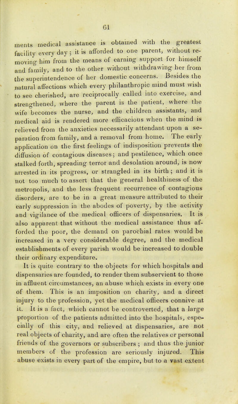 merits medical assistance is obtained with the greatest facility every day ; it is afforded to one parent, without re- moving- him from the means of earning- support for himself and family, and to the other without withdrawing her from the superintendence of her domestic concerns. Besides the natural affections which every philanthropic mind must wish to see cherished, are reciprocally called into exercise, and strengthened, where the parent is the patient, where the wife becomes the nurse, and the children assistants, and medical aid is rendered more efficacious when the mind is relieved from the anxieties necessarily attendant upon a se- paration from family, and a removal from home. The early application on the first feelings of indisposition prevents the diffusion of contagious diseases; and pestilence, which once stalked forth, spreading terror and desolation around, is now arrested in its progress, or strangled in its birth ; and it is not too much to assert that the general healthiness of the metropolis, and the less frequent recurrence of contagious disorders, are to be in a great measure attributed to their early suppression in the abodes of poverty, by the activity and vigilance of the medical officers of dispensaries. It is also apparent that without the medical assistance thus af- forded the poor, the demand on parochial rates would be increased in a very considerable degree, and the medical establishments of every parish would be increased to double their ordinary expenditure. It is quite contrary to the objects for which hospitals and dispensaries are founded, to render them subservient to those in affluent circumstances, an abuse which exists in everv one of them. This is an imposition on charity, and a direct injury to the profession, yet the medical officers connive at it. It is a fact, which cannot be controverted, that a large proportion of the patients admitted into the hospitals, espe- cially of this city, and relieved at dispensaries, are not real objects of charity, and are often the relatives or personal friends of the governors or subscribers ; and thus the junior members of the profession are seriously injured. This abuse exists in every part of the empire, but to a vast extent