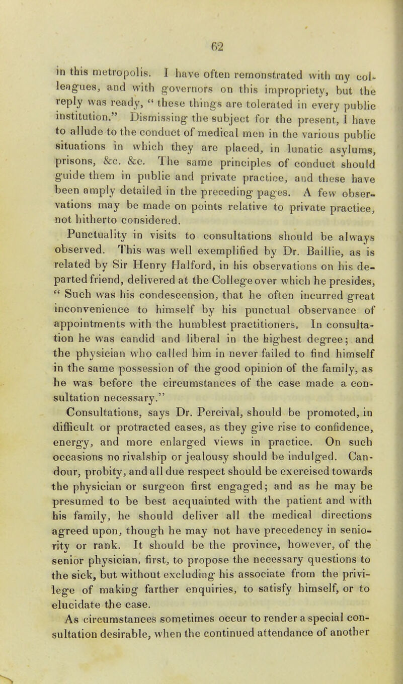 f>2 in this metropolis. j have often remonstrated with my col- leagues, and with governors on this impropriety, but the reply was ready,  these things are tolerated in every public institution. Dismissing the subject for the present, 1 have to allude to the conduct of medical men in the various public situations in which they are placed, in lunatic asylums, prisons, &c. &c. The same principles of conduct should guide them in public and private practice, and these have been amply detailed in the preceding pages. A few obser- vations may be made on points relative to private practice, not hitherto considered. Punctuality in visits to consultations should be always observed. This was well exemplified by Dr. Baillie, as is related by Sir Henry Halford, in his observations on his de- parted friend, delivered at the College over which he presides,  Such was his condescension, that he often incurred great inconvenience to himself by his punctual observance of appointments with the humblest practitioners. In consulta- tion he was candid and liberal in the highest degree; and the physician wrho called him in never failed to find himself in the same possession of the good opinion of the family, as he was before the circumstances of the case made a con- sultation necessary. Consultations, says Dr. Percival, should be promoted, in difficult or protracted cases, as they give rise to confidence, energy, and more enlarged views in practice. On such occasions no rivalship or jealousy should be indulged. Can- dour, probity, and all due respect should be exercised towards the physician or surgeon first engaged; and as he may be presumed to be best acquainted with the patient and with his family, he should deliver all the medical directions agreed upon, though he may not have precedency in senio- rity or rank. It should be the province, however, of the senior physician, first, to propose the necessary questions to the sick, but without excluding his associate from the privi- lege of making farther enquiries, to satisfy himself, or to elucidate the case. As circumstances sometimes occur to render a special con- sultation desirable, when the continued attendance of another