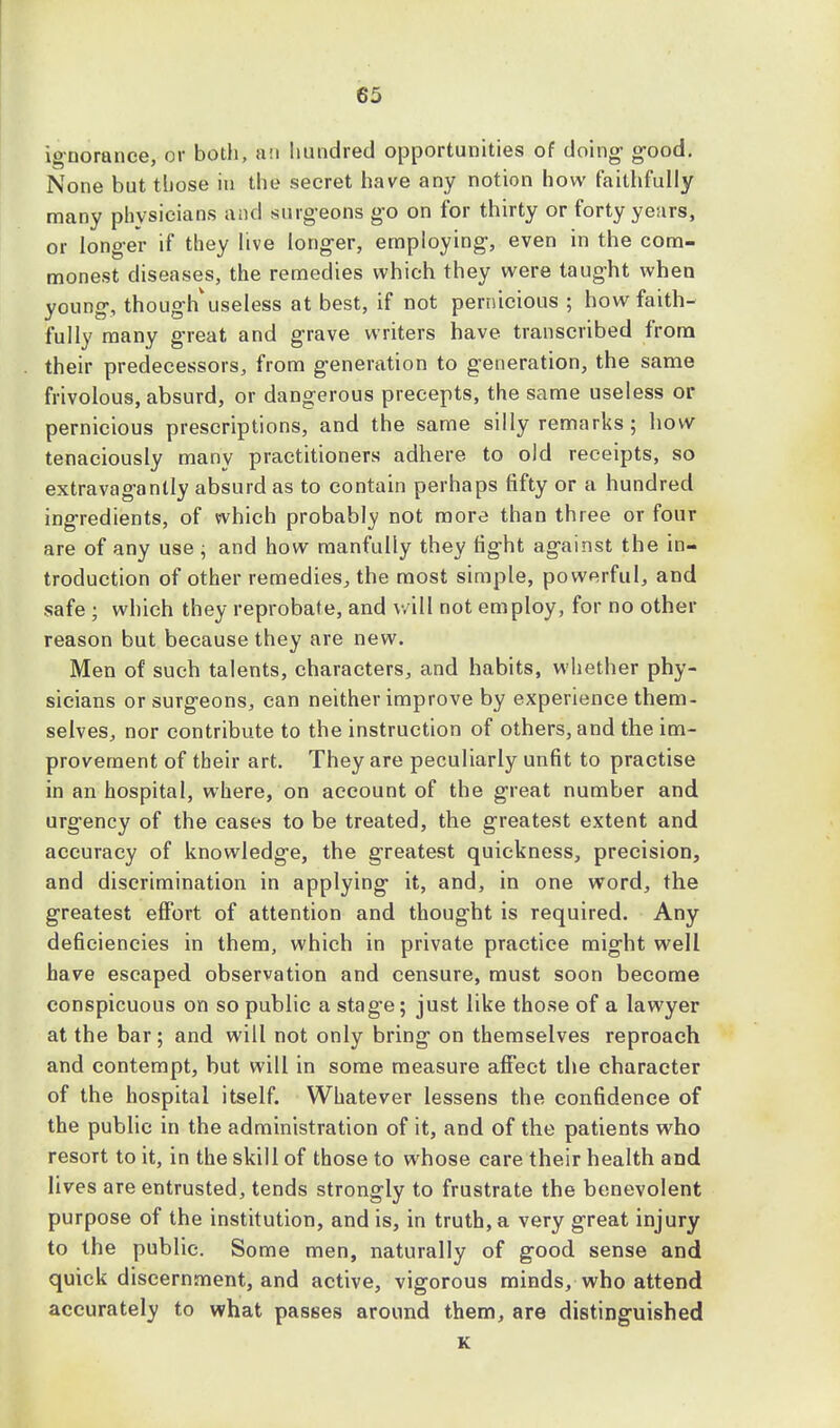ignorance, or both, an hundred opportunities of doing good. None but those in the secret have any notion how faithfully many physicians and surgeons go on for thirty or forty years, or longer if they live longer, employing, even in the com- monest diseases, the remedies which they were taught when young, though'useless at best, if not pernicious ; how faith- fully many great and grave writers have transcribed from their predecessors, from generation to generation, the same frivolous, absurd, or dangerous precepts, the same useless or pernicious prescriptions, and the same silly remarks ; how tenaciously many practitioners adhere to old receipts, so extravagantly absurd as to contain perhaps fifty or a hundred ingredients, of which probably not more than three or four are of any use ; and how manfully they tight against the in- troduction of other remedies, the most simple, powerful, and safe ; which they reprobate, and will not employ, for no other reason but because they are new. Men of such talents, characters, and habits, whether phy- sicians or surgeons, can neither improve by experience them- selves, nor contribute to the instruction of others, and the im- provement of their art. They are peculiarly unfit to practise in an hospital, where, on account of the great number and urgency of the cases to be treated, the greatest extent and accuracy of knowledge, the greatest quickness, precision, and discrimination in applying it, and, in one word, the greatest effort of attention and thought is required. Any deficiencies in them, which in private practice might well have escaped observation and censure, must soon become conspicuous on so public a stage; just like those of a lawyer at the bar; and will not only bring on themselves reproach and contempt, but will in some measure affect the character of the hospital itself. Whatever lessens the confidence of the public in the administration of it, and of the patients who resort to it, in the skill of those to whose care their health and lives are entrusted, tends strongly to frustrate the benevolent purpose of the institution, and is, in truth, a very great injury to the public. Some men, naturally of good sense and quick discernment, and active, vigorous minds, who attend accurately to what passes around them, are distinguished K