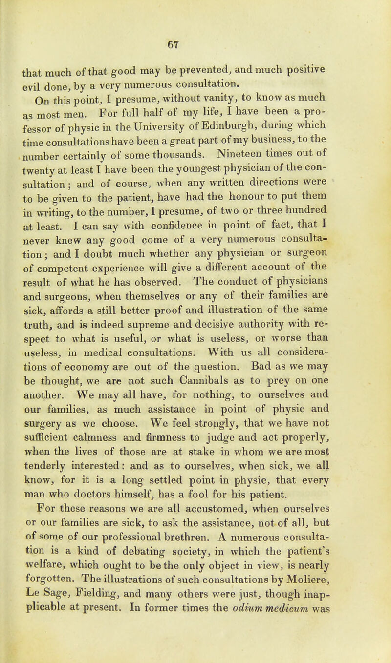 6T that much of that good may be prevented, and much positive evil done, by a very numerous consultation. On this point, I presume, without vanity, to know as much as most men. For full half of my life, I have been a pro- fessor of physic in the University of Edinburgh, during which time consultations have been a great part of my business, to the number certainly of some thousands. Nineteen times out of twenty at least I have been the youngest physician of the con- sultation ; and of course, when any written directions were to be given to the patient, have had the honour to put them in writing, to the number, I presume, of two or three hundred at least. I can say with confidence in point of fact, that I never knew any good come of a very numerous consulta- tion ; and I doubt much whether any physician or surgeon of competent experience will give a different account of the result of what he has observed. The conduct of physicians and surgeons, when themselves or any of their families are sick, affords a still better proof and illustration of the same truth, and is indeed supreme and decisive authority with re- spect to what is useful, or what is useless, or worse than useless, in medical consultations. With us all considera- tions of economy are out of the question. Bad as we may be thought, we are not such Cannibals as to prey on one another. We may all have, for nothing, to ourselves and our families, as much assistance in point of physic and surgery as we choose. We feel strongly, that we have not sufficient calmness and firmness to judge and act properly, when the lives of those are at stake in whom we are most tenderly interested: and as to ourselves, when sick, we all know, for it is a long settled point in physic, that every man who doctors himself, has a fool for his patient. For these reasons we are all accustomed, when ourselves or our families are sick, to ask the assistance, not of all, but of some of our professional brethren. A numerous consulta- tion is a kind of debating society, in which the patient's welfare, which ought to be the only object in view, is nearly forgotten. The illustrations of such consultations by Moliere, Le Sage, Fielding, and many others were just, though inap- plicable at present. In former times the odium medicum was