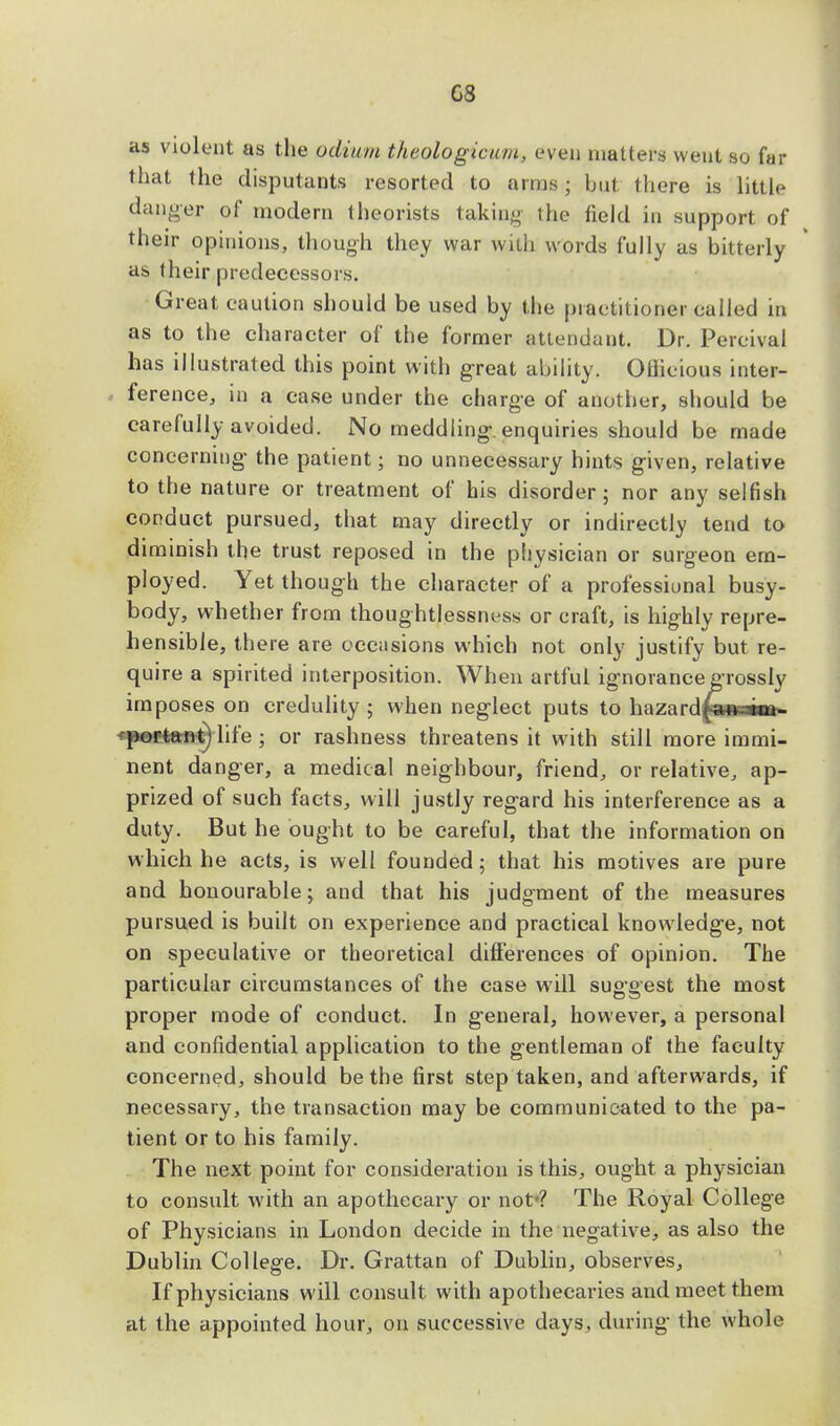 G8 as violent as the odium theologicum, even matters went so far that the disputants resorted to aims; but there is little danger of modern theorists taking the field in support of their opinions, though they war with Words fully as bitterly as their predecessors. Great caution should be used by the practitioner called m as to the character of the former attendant. Dr. Percival has illustrated this point with great ability. OHicious inter- ference, in a case under the charge of another, should be carefully avoided. No meddling, enquiries should be made concerning the patient; no unnecessary hints given, relative to the nature or treatment of his disorder; nor any selfish conduct pursued, that may directly or indirectly tend to diminish the trust reposed in the physician or surgeon em- ployed. Yet though the character of a professional busy- body, whether from thoughtlessness or craft, is highly repre- hensible, there are occasions which not only justify but re- quire a spirited interposition. When artful ignorance grossly imposes on credulity ; when neglect puts to Inirrlfiw mu portant) life ; or rashness threatens it with still more immi- nent danger, a medical neighbour, friend, or relative, ap- prized of such facts, will justly regard his interference as a duty. But he ought to be careful, that the information on which he acts, is well founded; that his motives are pure and honourable; and that his judgment of the measures pursued is built on experience and practical knowledge, not on speculative or theoretical differences of opinion. The particular circumstances of the case will sug-gest the most proper mode of conduct. In general, however, a personal and confidential application to the gentleman of the faculty concerned, should be the first step taken, and afterwards, if necessary, the transaction may be communicated to the pa- tient or to his family. The next point for consideration is this, ought a physician to consult with an apothecary or not*? The Royal College of Physicians in London decide in the negative, as also the Dublin College. Dr. Grattan of Dublin, observes, If physicians will consult with apothecaries and meet them at the appointed hour, on successive days, during the whole
