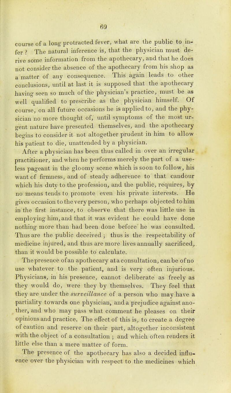course of a long protracted fever, what are the public to in- fer ? The natural inference is, that the physician must de- rive some information from the apothecary, and that he does not consider the absence of the apothecary from his shop as a matter of any consequence. This again leads to other conclusions, until at last it is supposed that the apothecary having seen so much of the physician's practice, must be as well qualified to prescribe as the physician himself. Of course, on all future occasions he is applied to, and the phy- sician no more thought of, until symptoms of the most ur- gent nature have presented themselves, and the apothecary begins to consider it not altogether prudent in him to allow his patient to die, unattended by a physician. After a physician has been thus called in over an irregular practitioner, and when he performs merely the part of a use- less pageant in the gloomy scene which is soon to follow, his want of firmness, and of steady adherence to that candour which his duty to the profession, and the public, requires, by no means tends to promote even his private interests. He gives occasion to the very person, who perhaps objected to him in the first instance, to observe that there was little use in employing him, and that it was evident he could have done nothing more than had been done before he was consulted. Thus are the public deceived ; thus is the respectability of medicine injured, and thus are more lives annually sacrificed, than it would be possible to calculate. The presence of an apothecary at a consultation, can be of no use whatever to the patient, and is very often injurious. Physicians, in his presence, cannot deliberate as freely as they would do, were they by themselves. They feel that they are under the surveillance of a person who may have a partiality towards one physician, and a prejudice against ano- ther, and who may pass what comment he pleases on their opinions and practice. The effect of this is, to create a degree of caution and reserve on their part, altogether inconsistent with the object of a consultation ; and which often renders it little else than a mere matter of form. The presence of the apothecary has also a decided influ- ence over the physician with respect to the medicines which