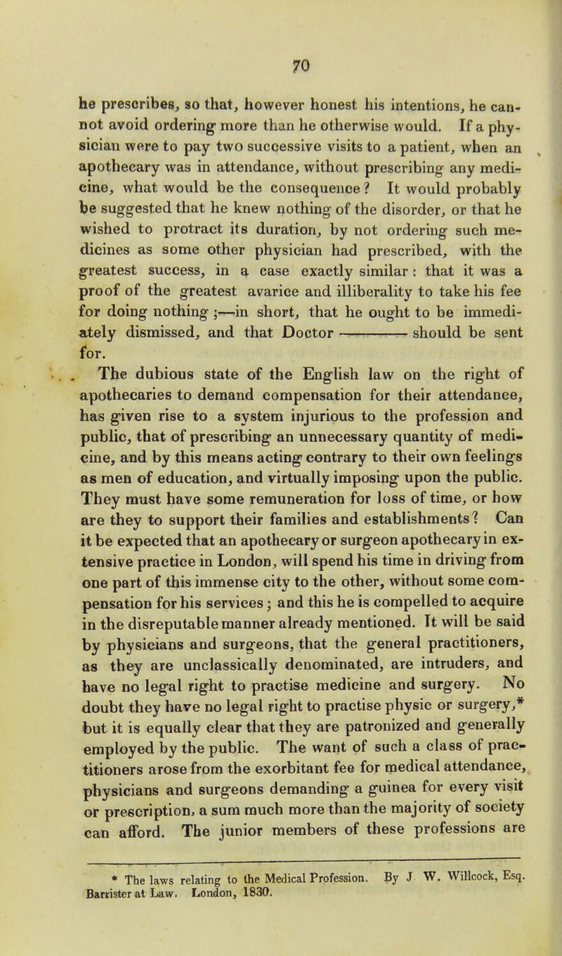 he prescribes, so that, however honest his intentions, he can- not avoid ordering more than he otherwise would. If a phy- sician were to pay two successive visits to a patient, when an apothecary was in attendance, without prescribing any medi- cine, what would be the consequence 1 It would probably be suggested that he knew nothing of the disorder, or that he wished to protract its duration, by not ordering such me- dicines as some other physician had prescribed, with the greatest success, in a case exactly similar i that it was a proof of the greatest avarice and illiberality to take his fee for doing nothing ;—in short, that he ought to be immedi- ately dismissed, and that Doctor should be sent for. The dubious state of the English law on the right of apothecaries to demand compensation for their attendance, has given rise to a system injurious to the profession and public, that of prescribing an unnecessary quantity of medi- cine, and by this means acting contrary to their own feelings as men of education, and virtually imposing upon the public. They must have some remuneration for loss of time, or how are they to support their families and establishments? Can it be expected that an apothecary or surgeon apothecary in ex- tensive practice in London, will spend his time in driving from one part of this immense city to the other, without some com- pensation for his services; and this he is compelled to acquire in the disreputable manner already mentioned. It will be said by physicians and surgeons, that the general practitioners, as they are unclassically denominated, are intruders, and have no legal right to practise medicine and surgery. No doubt they have no legal right to practise physic or surgery,* but it is equally clear that they are patronized and generally employed by the public. The want of such a class of prac- titioners arose from the exorbitant fee for medical attendance, physicians and surgeons demanding a guinea for every visit or prescription, a sum much more than the majority of society can afford. The junior members of these professions are * The laws relating to the Medical Profession. By J W. Willcock, Esq. Barrister at Law. London, 1830.