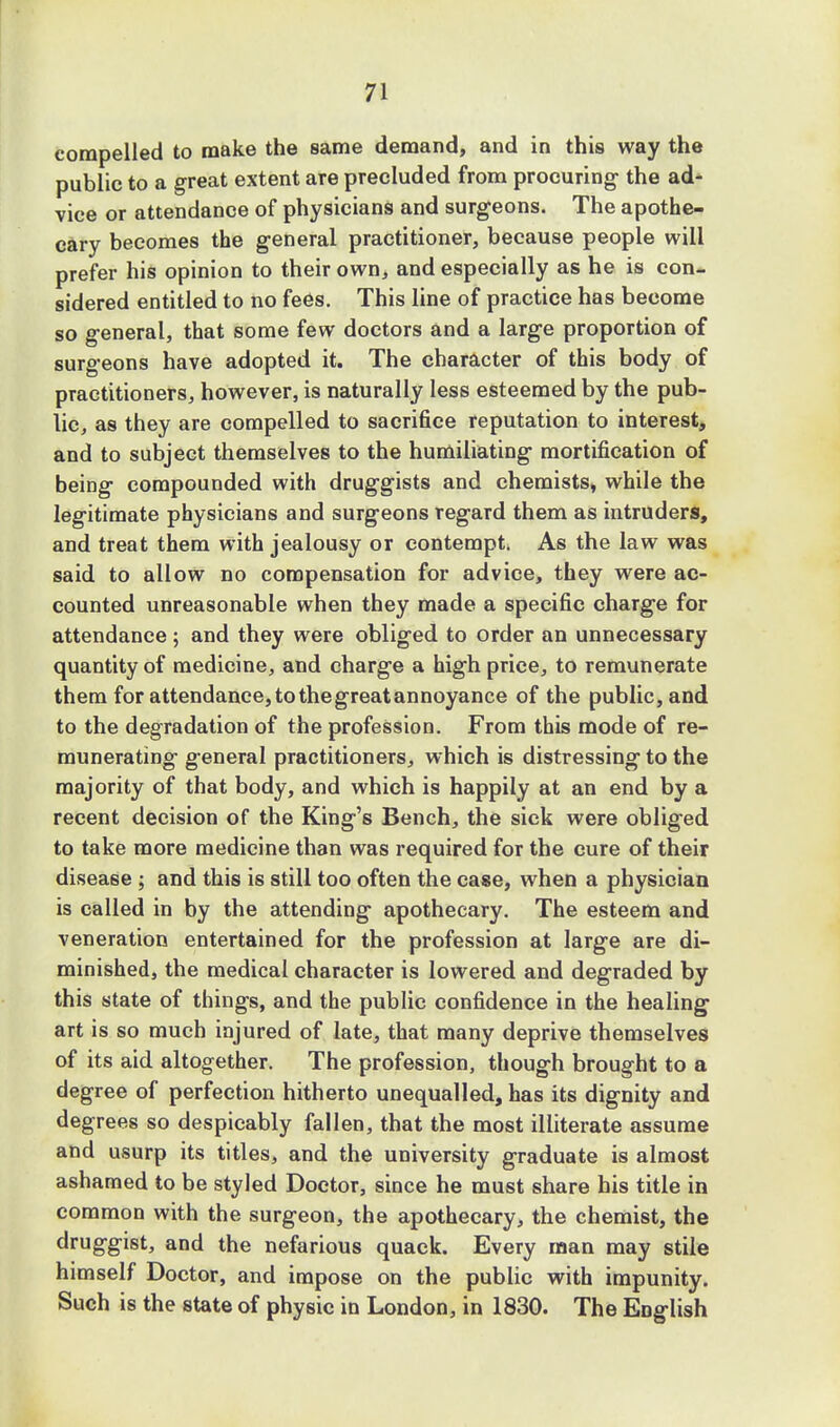 compelled to make the same demand, and in this way the public to a great extent are precluded from procuring the ad- vice or attendance of physicians and surgeons. The apothe- cary becomes the general practitioner, because people will prefer his opinion to their own, and especially as he is con- sidered entitled to no fees. This line of practice has become so general, that some few doctors and a large proportion of surgeons have adopted it. The character of this body of practitioners, however, is naturally less esteemed by the pub- lic, as they are compelled to sacrifice reputation to interest, and to subject themselves to the humiliating mortification of being compounded with druggists and chemists, while the legitimate physicians and surgeons regard them as intruders, and treat them with jealousy or contempt. As the law was said to allow no compensation for advice, they were ac- counted unreasonable when they made a specific charge for attendance; and they were obliged to order an unnecessary quantity of medicine, and charge a high price, to remunerate them for attendance, tothegreatannoyance of the public, and to the degradation of the profession. From this mode of re- munerating general practitioners, which is distressing to the majority of that body, and which is happily at an end by a recent decision of the King's Bench, the sick were obliged to take more medicine than was required for the cure of their disease ; and this is still too often the case, when a physician is called in by the attending apothecary. The esteem and veneration entertained for the profession at large are di- minished, the medical character is lowered and degraded by this state of things, and the public confidence in the healing art is so much injured of late, that many deprive themselves of its aid altogether. The profession, though brought to a degree of perfection hitherto unequalled, has its dignity and degrees so despicably fallen, that the most illiterate assume and usurp its titles, and the university graduate is almost ashamed to be styled Doctor, since he must share his title in common with the surgeon, the apothecary, the chemist, the druggist, and the nefarious quack. Every man may stile himself Doctor, and impose on the public with impunity. Such is the state of physic in London, in 1830. The English