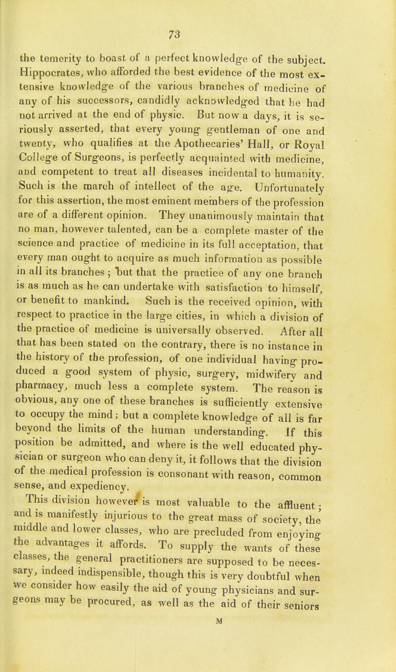 the temerity to boast of a perfect knowledge of the subject. Hippocrates, who afforded the best evidence of the most ex- tensive knowledge of the various branches of medicine of any of his successors, candidly acknowledged that he had not arrived at the end of physic. But now a days, it is se- riously asserted, that every young gentleman of one and twenty, who qualifies at the Apothecaries' Hall, or Royal College of Surgeons, is perfectly acquainted with medicine, and competent to treat all diseases incidental to humanity. Such is the march of intellect of the age. Unfortunately for this assertion, the most eminent members of the profession are of a different opinion. They unanimously maintain that no man, however talented, can be a complete master of the science and practice of medicine in its full acceptation, that every man ought to acquire as much information as possible in all its branches ; W that the practice of any one branch is as much as he can undertake with satisfaction to himself, or benefit to mankind. Such is the received opinion, with respect to practice in the large cities, in which a division of the practice of medicine is universally observed. After all that has been stated on the contrary, there is no instance in the history of the profession, of one individual having pro- duced a good system of physic, surgery, midwifery and pharmacy, much less a complete system. The reason is obvious, any one of these branches is sufficiently extensive to occupy the mind; but a complete knowledge of ail is far beyond the limits of the human understanding. If this position be admitted, and where is the well educated phy- sician or surgeon who can deny it, it follows that the division of the medical profession is consonant with reason, common sense, and expediency. This division however*is most valuable to the affluent; and is manifestly injurious to the great mass of society, the' middle and lower classes, who are precluded from enjoying the advantages it affords. To supply the wants of these classes, the general practitioners are supposed to be neces- sary, indeed indispensible, though this is very doubtful when we consider how easily the aid of young physicians and sur- geons may be procured, as well as the aid of their seniors M
