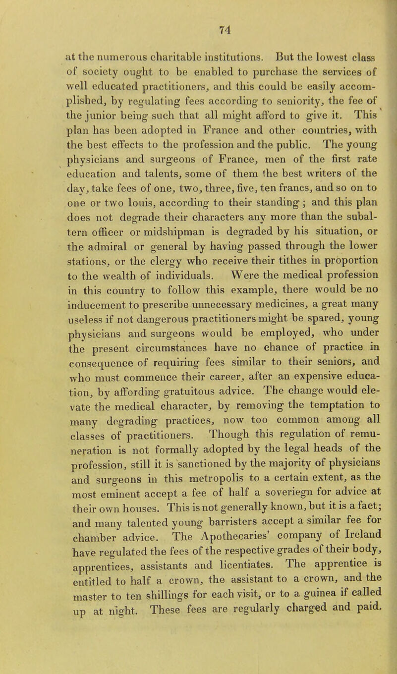 at the numerous charitable institutions. But the lowest class of society ought to be enabled to purchase the services of well educated practitioners, and this could be easily accom- plished, by regulating fees according to seniority, the fee of the junior being such that all might afford to give it. This plan has been adopted in France and other countries, with the best effects to the profession and the public. The young physicians and surgeons of France, men of the first rate education and talents, some of them the best writers of the clay, take fees of one, two, three, five, ten francs, and so on to one or two louis, according to their standing; and this plan does not degrade their characters any more than the subal- tern officer or midshipman is degraded by his situation, or the admiral or general by having passed through the lower stations, or the clergy who receive their tithes in proportion to the wealth of individuals. Were the medical profession in this country to follow this example, there would be no inducement to prescribe unnecessary medicines, a great many useless if not dangerous practitioners might be spared, young physicians and surgeons would be employed, who under the present circumstances have no chance of practice in consequence of requiring fees similar to their seniors, and who must commence their career, after an expensive educa- tion, by affording gratuitous advice. The change would ele- vate the medical character, by removing the temptation to many degrading practices, now too common among all classes of practitioners. Though this regulation of remu- neration is not formally adopted by the legal heads of the profession, still it is sanctioned by the majority of physicians and surgeons in this metropolis to a certain extent, as the most eminent accept a fee of half a soveriegn for advice at their own houses. This is not generally known, but it is a fact; and many talented young barristers accept a similar fee for chamber advice. The Apothecaries' company of Ireland have regulated the fees of the respective grades of their body, apprentices, assistants and licentiates. The apprentice is entitled to half a crown, the assistant to a crown, and the master to ten shillings for each visit, or to a guinea if called up at night. These fees are regularly charged and paid.