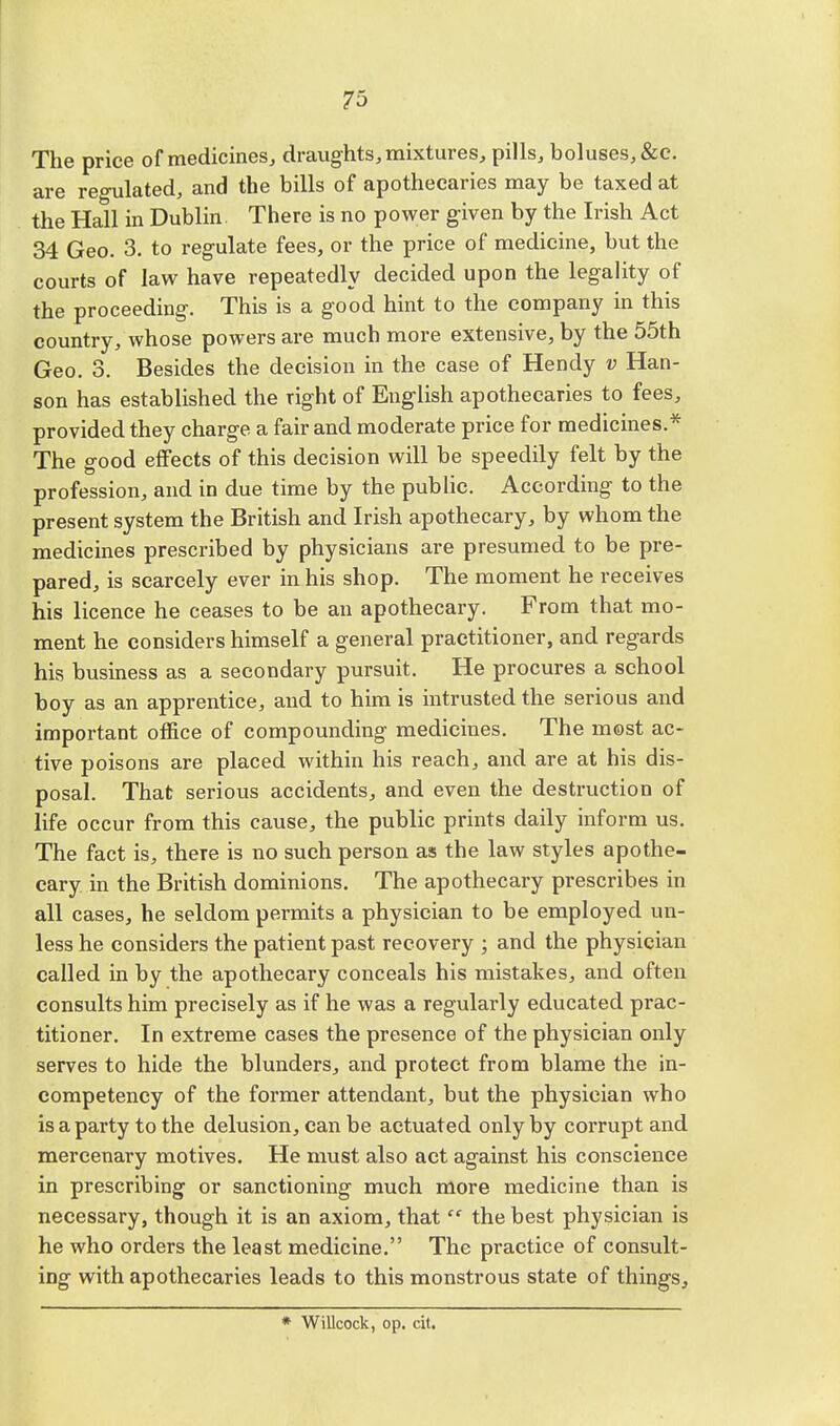 The price of medicines, draughts, mixtures, pills, boluses, &c. are regulated, and the bills of apothecaries may be taxed at the Hall in Dublin There is no power given by the Irish Act 34 Geo. 3. to regulate fees, or the price of medicine, but the courts of law have repeatedly decided upon the legality of the proceeding. This is a good hint to the company in this country, whose powers are much more extensive, by the 55th Geo. 3. Besides the decision in the case of Hendy v Han- son has established the Tight of English apothecaries to fees, provided they charge a fair and moderate price for medicines.* The good effects of this decision will be speedily felt by the profession, and in due time by the public. According to the present system the British and Irish apothecary, by whom the medicines prescribed by physicians are presumed to be pre- pared, is scarcely ever in his shop. The moment he receives his licence he ceases to be an apothecary. From that mo- ment he considers himself a general practitioner, and regards his business as a secondary pursuit. He procures a school boy as an apprentice, and to him is intrusted the serious and important office of compounding medicines. The most ac- tive poisons are placed within his reach, and are at his dis- posal. That serious accidents, and even the destruction of life occur from this cause, the public prints daily inform us. The fact is, there is no such person as the law styles apothe- cary in the British dominions. The apothecary prescribes in all cases, he seldom permits a physician to be employed un- less he considers the patient past recovery ; and the physician called in by the apothecary conceals his mistakes, and often consults him precisely as if he was a regularly educated prac- titioner. In extreme cases the presence of the physician only serves to hide the blunders, and protect from blame the in- competency of the former attendant, but the physician who is a party to the delusion, can be actuated only by corrupt and mercenary motives. He must also act against his conscience in prescribing or sanctioning much more medicine than is necessary, though it is an axiom, that  the best physician is he who orders the least medicine. The practice of consult- ing with apothecaries leads to this monstrous state of things, * Willcock, op. cit.