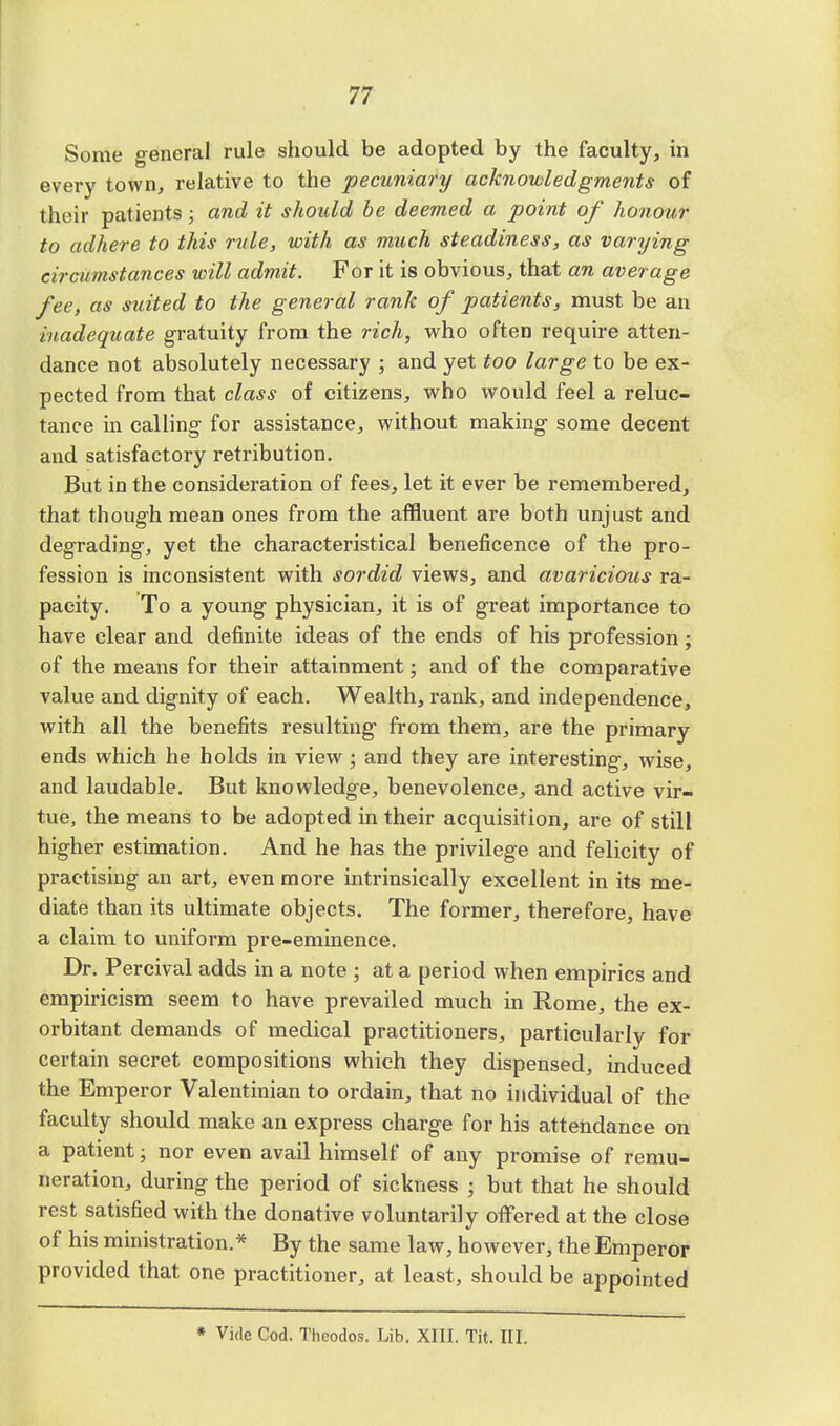 Some general rule should be adopted by the faculty, in every town, relative to the pecuniary acknowledgments of their patients; and it should be deemed a point of honour to adhere to this rule, with as much steadiness, as varying circumstances will admit. For it is obvious, that an average fee, as suited to the general rank of patients, must be an inadequate gratuity from the rich, who often require atten- dance not absolutely necessary ; and yet too large to be ex- pected from that class of citizens, who would feel a reluc- tance in calling- for assistance, without making some decent and satisfactory retribution. But in the consideration of fees, let it ever be remembered, that though mean ones from the affluent are both unjust and degrading, yet the characteristical beneficence of the pro- fession is inconsistent with sordid views, and avaricious ra- pacity. To a young physician, it is of great importance to have clear and definite ideas of the ends of his profession; of the means for their attainment; and of the comparative value and dignity of each. Wealth, rank, and independence, with all the benefits resulting from them, are the primary ends which he holds in view; and they are interesting, wise, and laudable. But knowledge, benevolence, and active vir- tue, the means to be adopted in their acquisition, are of still higher estimation. And he has the privilege and felicity of practising an art, even more intrinsically excellent in its me- diate than its ultimate objects. The former, therefore, have a claim to uniform pre-eminence. Dr. Percival adds in a note ; at a period when empirics and empiricism seem to have prevailed much in Rome, the ex- orbitant demands of medical practitioners, particularly for certain secret compositions which they dispensed, induced the Emperor Valentinian to ordain, that no individual of the faculty should make an express charge for his attendance on a patient; nor even avail himself of any promise of remu- neration, during the period of sickness ; but that he should rest satisfied with the donative voluntarily offered at the close of his ministration.* By the same law, however, the Emperor provided that one practitioner, at least, should be appointed * Vide Cod. Thcodos. Lib. XIII. Tit. III.