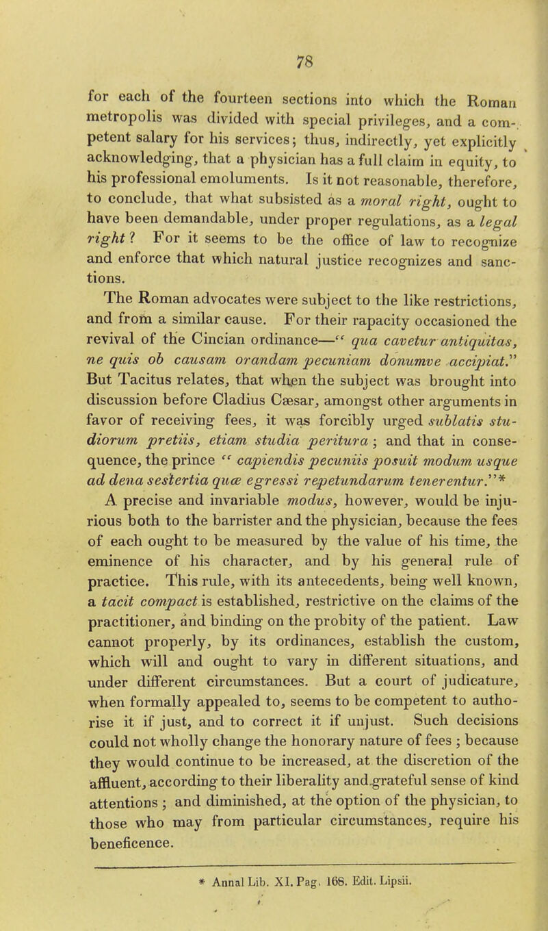 for each of the fourteen sections into which the Roman metropolis was divided with special privileges, and a com-, petent salary for his services; thus, indirectly, yet explicitly acknowledging-, that a physician has a full claim in equity, to his professional emoluments. Is it not reasonable, therefore, to conclude, that what subsisted as a moral right, ought to have been demandable, under proper regulations, as a legal right ? For it seems to be the office of law to recognize and enforce that which natural justice recognizes and sanc- tions. The Roman advocates were subject to the like restrictions, and from a similar cause. For their rapacity occasioned the revival of the Cincian ordinance— qua cavetur antiquitas, ne quis ob causam orandam pecuniam donumve accipiat. But Tacitus relates, that when the subject was brought into discussion before Cladius Ceesar, amongst other arguments in favor of receiving fees, it was forcibly urged sublatis stu- diorum pretiis, etiam studia peritura; and that in conse- quence, the prince  capiendis pecuniis posuit rnodum usque ad dena sestertia quce egressi repetundarum tetierentur.* A precise and invariable modus, however, would be inju- rious both to the barrister and the physician, because the fees of each ought to be measured by the value of his time, the eminence of his character, and by his general rule of practice. This rule, with its antecedents, being well known, a tacit compact is established, restrictive on the claims of the practitioner, and binding on the probity of the patient. Law cannot properly, by its ordinances, establish the custom, which will and ought to vary in different situations, and under different circumstances. But a court of judicature, when formally appealed to, seems to be competent to autho- rise it if just, and to correct it if unjust. Such decisions could not wholly change the honorary nature of fees ; because they would continue to be increased, at the discretion of the affluent, according to their liberality and.grateful sense of kind attentions ; and diminished, at the option of the physician, to those who may from particular circumstances, require his beneficence. * AnnalLib. XI. Pag. 168. Edit. Lipsii.