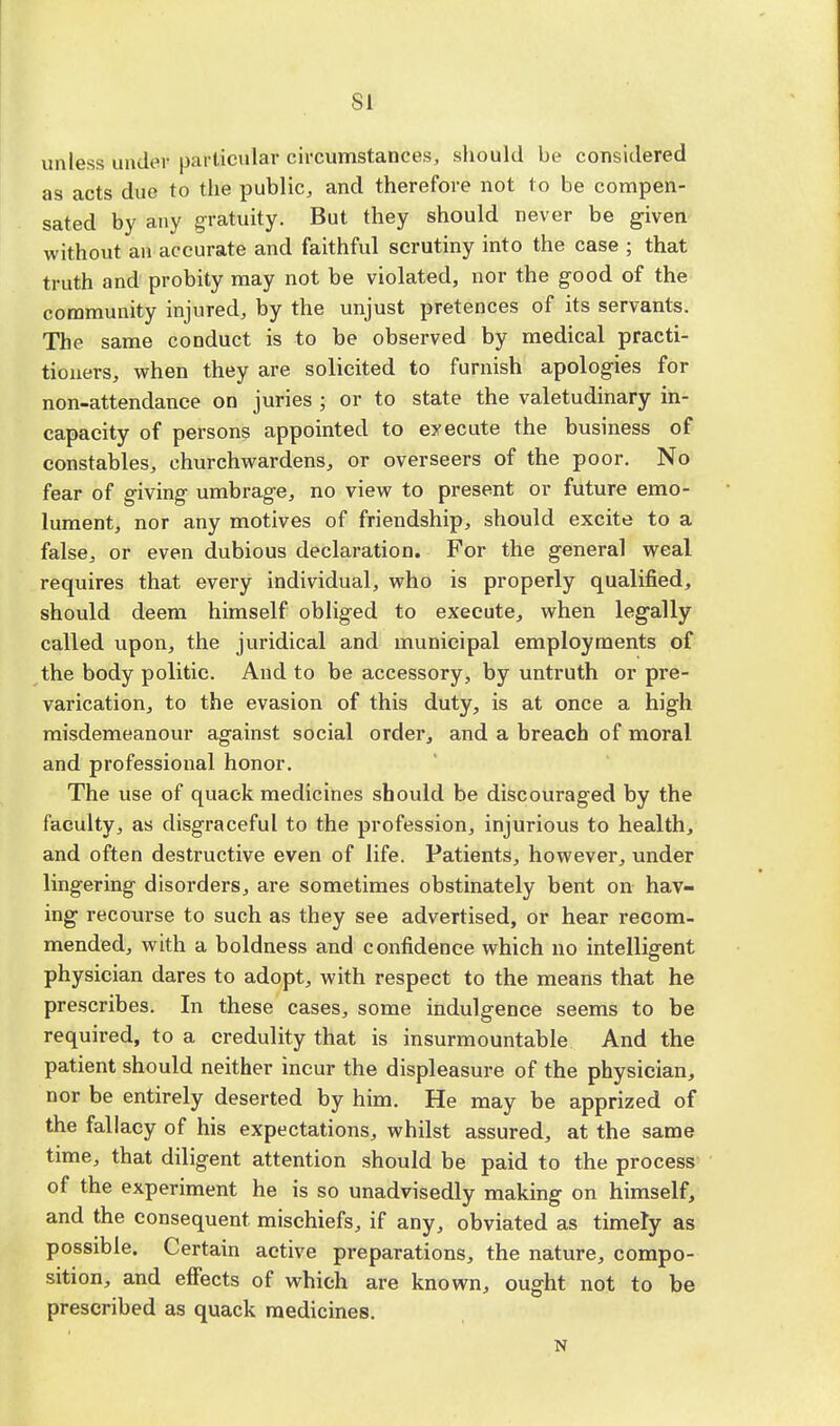 SI unless under particular circumstances, should be considered as acts due to the public, and therefore not to be compen- sated by any gratuity. But they should never be given without an accurate and faithful scrutiny into the case ; that truth and probity may not be violated, nor the good of the community injured, by the unjust pretences of its servants. The same conduct is to be observed by medical practi- tioners, when they are solicited to furnish apologies for non-attendance on juries ; or to state the valetudinary in- capacity of persons appointed to execute the business of constables, churchwardens, or overseers of the poor. No fear of giving umbrage, no view to present or future emo- lument, nor any motives of friendship, should excite to a false, or even dubious declaration. For the general weal requires that every individual, who is properly qualified, should deem himself obliged to execute, when legally called upon, the juridical and municipal employments of the body politic. And to be accessory, by untruth or pre- varication, to the evasion of this duty, is at once a high misdemeanour against social order, and a breach of moral and professional honor. The use of quack medicines should be discouraged by the faculty, as disgraceful to the profession, injurious to health, and often destructive even of life. Patients, however, under lingering disorders, are sometimes obstinately bent on hav- ing recourse to such as they see advertised, or hear recom- mended, with a boldness and confidence which no intelligent physician dares to adopt, with respect to the means that he prescribes. In these cases, some indulgence seems to be required, to a credulity that is insurmountable And the patient should neither incur the displeasure of the physician, nor be entirely deserted by him. He may be apprized of the fallacy of his expectations, whilst assured, at the same time, that diligent attention should be paid to the process of the experiment he is so unadvisedly making on himself, and the consequent mischiefs, if any, obviated as timely as possible. Certain active preparations, the nature, compo- sition, and effects of which are known, ought not to be prescribed as quack medicines. N