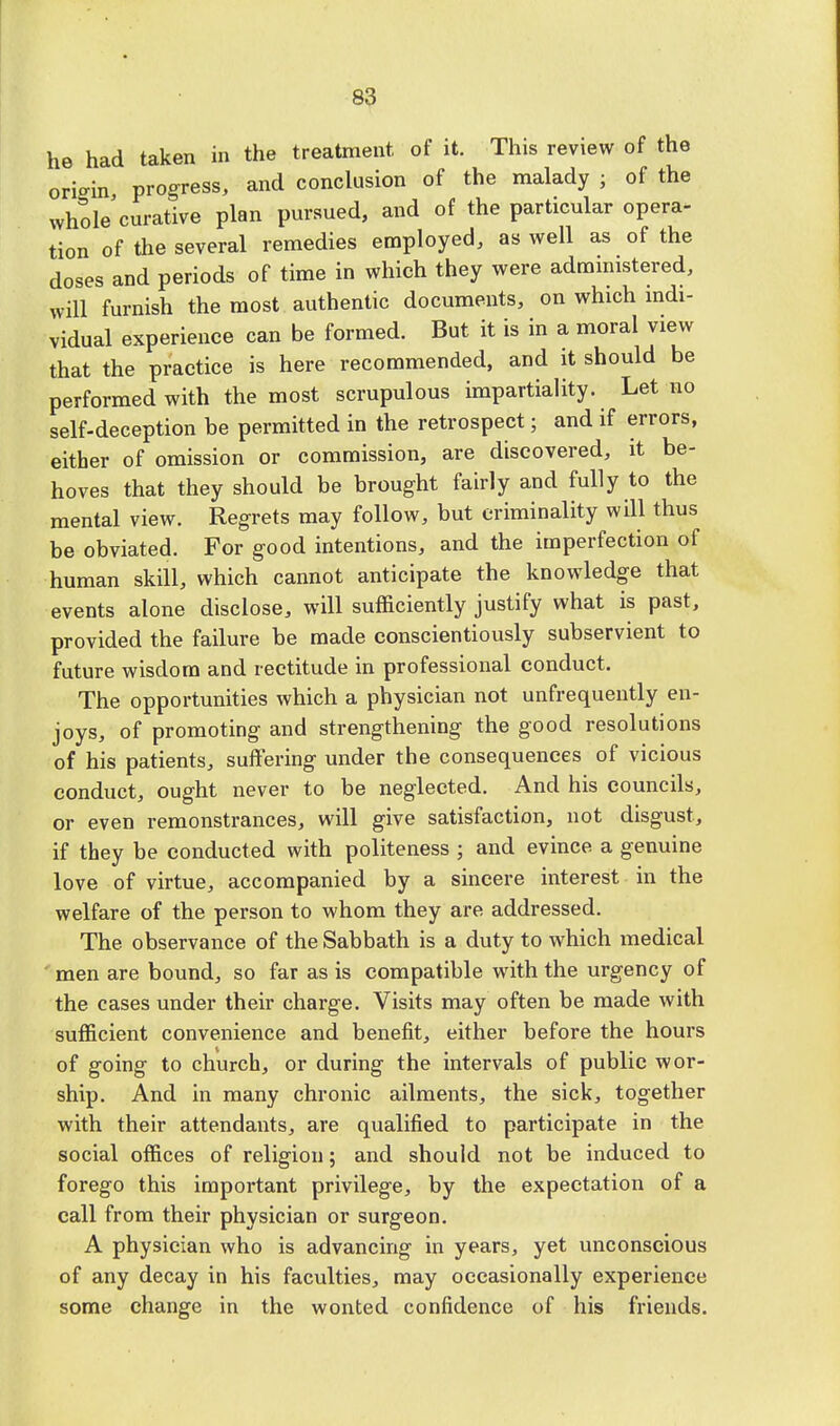 he had taken in the treatment of it. This review of the origin progress, and conclusion of the malady ; of the whole curative plan pursued, and of the particular opera- tion of the several remedies employed, as well as of the doses and periods of time in which they were administered, will furnish the most authentic documents, on which indi- vidual experience can be formed. But it is in a moral view that the practice is here recommended, and it should be performed with the most scrupulous impartiality. Let no self-deception he permitted in the retrospect; and if errors, either of omission or commission, are discovered, it be- hoves that they should be brought fairly and fully to the mental view. Regrets may follow, but criminality will thus be obviated. For good intentions, and the imperfection of human skill, which cannot anticipate the knowledge that events alone disclose, will sufficiently justify what is past, provided the failure be made conscientiously subservient to future wisdom and rectitude in professional conduct. The opportunities which a physician not unfrequently en- joys, of promoting and strengthening the good resolutions of his patients, suffering under the consequences of vicious conduct, ought never to be neglected. And his councils, or even remonstrances, will give satisfaction, not disgust, if they be conducted with politeness ; and evince a genuine love of virtue, accompanied by a sincere interest in the welfare of the person to whom they are addressed. The observance of the Sabbath is a duty to which medical men are bound, so far as is compatible with the urgency of the cases under their charge. Visits may often be made with sufficient convenience and benefit, either before the hours of going to church, or during the intervals of public wor- ship. And in many chronic ailments, the sick, together with their attendants, are qualified to participate in the social offices of religion; and should not be induced to forego this important privilege, by the expectation of a call from their physician or surgeon. A physician who is advancing in years, yet unconscious of any decay in his faculties, may occasionally experience some change in the wonted confidence of his friends.