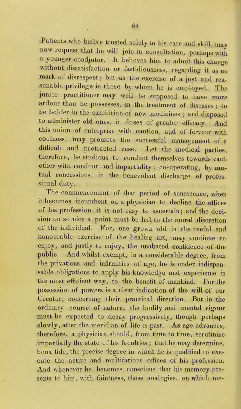 Patients who before trusted solely to his care and skill, may now request that ho will join in consultation, perhaps with a younger coadjutor. It behoves him to admit this change without dissatisfaction or fastidiousness, regarding it as no mark of disrespect; but as the exercise of a just and rea- sonable privilege in those by whom he is employed. The junior practitioner may well be supposed to have more ardour than he possesses, in the treatment of diseases • to be bolder in the exhibition of new medicines ; and disposed to administer old ones, in doses of greater efficacy. And this union of enterprize with caution, and of fervour with coolness, may promote the successful management of a difficult and protracted case. Let the medical parties, therefore, be studious to conduct themselves towards each other with candour and impartiality 5 co-operating, by mu- tual concessions, in the benevolent discharge of profes- sional duty. The commencement of that period of senescence, when it becomes incumbent on a physician to decline the offices of his profession, it is not easy to ascertain; and the deci- sion on so nice a point must be left to the moral discretion of the individual. For, one grown old in the useful and honourable exercise of the healing art, may continue to enjoy, and justly to enjoy, the unabated confidence of the public. And whilst exempt, in a considerable degree, from the privations and infirmities of age, he is under indispen- sable obligations to apply his knowledge and experience in the most efficient way, to the benefit of mankind. For the possession of powers is a clear indication of the will of our Creator, concerning their practical direction. But in the ordinary course of nature, the bodily and mental vigour must be expected to decay progressively, though perhaps slowly, after the meridian of life is past. As age advances, therefore, a physician should, from time to time, scrutinize impartially the state of his faculties ; that he may determine, bona fide, the precise degree in which he is qualified to exe- cute the active and multifarious offices of his profession. And whenever he becomes conscious that his memory pre- sents to him, with faintness, those analogies, on which me-