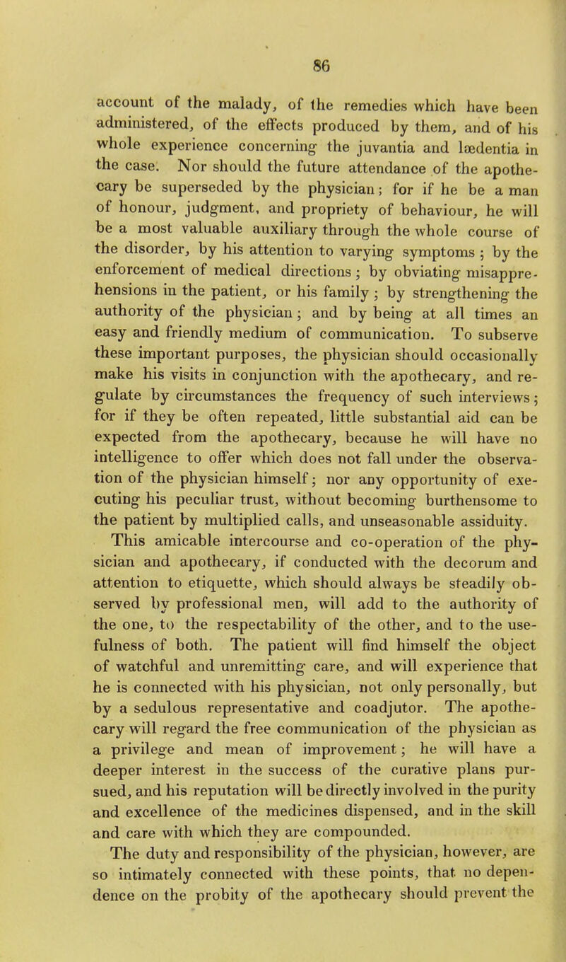 account of the malady, of the remedies which have been administered, of the effects produced by them, and of his whole experience concerning the juvantia and lajdentia in the case. Nor should the future attendance of the apothe- cary be superseded by the physician; for if he be a man of honour, judgment, and propriety of behaviour, he will be a most valuable auxiliary through the whole course of the disorder, by his attention to varying symptoms ; by the enforcement of medical directions; by obviating misappre- hensions in the patient, or his family ; by strengthening the authority of the physician; and by being at all times an easy and friendly medium of communication. To subserve these important purposes, the physician should occasionally make his visits in conjunction with the apothecary, and re- gulate by circumstances the frequency of such interviews; for if they be often repeated, little substantial aid can be expected from the apothecary, because he will have no intelligence to offer which does not fall under the observa- tion of the physician himself; nor any opportunity of exe- cuting his peculiar trust, without becoming burthensome to the patient by multiplied calls, and unseasonable assiduity. This amicable intercourse and co-operation of the phy- sician and apothecary, if conducted with the decorum and attention to etiquette, which should always be steadily ob- served by professional men, will add to the authority of the one, to the respectability of the other, and to the use- fulness of both. The patient will find himself the object of watchful and unremitting care, and will experience that he is connected with his physician, not only personally, but by a sedulous representative and coadjutor. The apothe- cary will regard the free communication of the physician as a privilege and mean of improvement; he will have a deeper interest in the success of the curative plans pur- sued, and his reputation will be directly involved in the purity and excellence of the medicines dispensed, and in the skill and care with which they are compounded. The duty and responsibility of the physician, however, are so intimately connected with these points, that, no depen- dence on the probity of the apothecary should prevent the