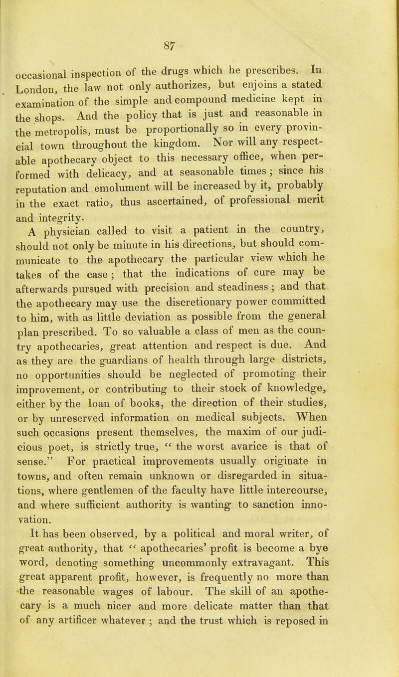 occasional inspection of the drugs which he prescribes. In London, the law not only authorizes, but enjoins a stated examination of the simple and compound medicine kept in the shops. And the policy that is just and reasonable in the metropolis, must be proportionally so in every provin- cial town throughout the kingdom. Nor will any respect- able apothecary object to this necessary office, when per- formed with delicacy, and at seasonable times; since his reputation and emolument will be increased by it, probably in the exact ratio, thus ascertained, of professional merit and integrity. A physician called to visit a patient in the country, should not only be minute in his directions, but should com- municate to the apothecary the particular view which he takes of the case; that the indications of cure may be afterwards pursued with precision and steadiness; and that the apothecary may use the discretionary power committed to him, with as little deviation as possible from the general plan prescribed. To so valuable a class of men as the coun- try apothecaries, great attention and respect is due. And as they are the guardians of health through large districts, no opportunities should be neglected of promoting their improvement, or contributing to their stock of knowledge, either by the loan of books, the direction of their studies, or by unreserved information on medical subjects. When such occasions present themselves, the maxim of our judi- cious poet, is strictly true,  the worst avarice is that of sense. For practical improvements usually originate in towns, and often remain unknown or disregarded in situa- tions, where gentlemen of the faculty have little intercourse, and where sufficient authority is wanting to sanction inno- vation. It has been observed, by a political and moral writer, of great authority, that  apothecaries' profit is become a bye word, denoting something uncommonly extravagant. This great apparent profit, however, is frequently no more than ■the reasonable wages of labour. The skill of an apothe- cary is a much nicer and more delicate matter than that of any artificer whatever ; and the trust which is reposed in