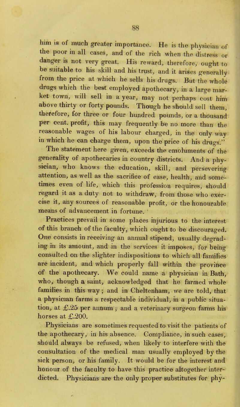 him is of much greater importance. He is the physician ©f the poor in all cases, and of the rich when the distress or danger is not very great. His reward, therefore, ought to be suitable to his skill and his trust, and it arises generally from the price at which he sells his drugs. But the whole drugs which the best employed apothecary, in a large mar- ket town, will sell in a year, may not perhaps cost him above thirty or forty pounds. Though he should sell them, therefore, for three or four hundred pounds, or a thousand per cent, profit, this may frequently be no more than the reasonable wages of his labour charged, in the only way in which he can charge them, upon the price of his drugs. The statement here given, exceeds the emoluments of the generality of apothecaries in country districts. And a phy- sician, who knows the education, skill, and persevering attention, as well as the sacrifice of ease, health, and some- times even of life, which this profession requires, should regard it as a duty not to withdraw, from those who exer- cise it, any sources of reasonable profit, or the honourable means of advancement in fortune. Practices prevail in some places injurious to the interest of this branch of the faculty, which ought to be discouraged. One consists in receiving an annual stipend, usually degrad- ing in its amount, and in the services it imposes, for being consulted on the slighter indispositions to which all families are incident, and which properly fall within the province of the apothecary. We could name a physician in Bath, who, though a saint, acknowledged that he farmed whole families in this way; and in Cheltenham, we are told, that a physician farms a respectable individual, in a public situa- tion, at £.25 per annum ; and a veterinary surgeon farms his horses at £.200. Physicians are sometimes requested to visit the patients of the apothecary, in his absence. Compliance, in such cases, should always be refused, when likely to interfere with the consultation of the medical man usually employed by the sick person, or his family. It would be for the interest and honour of the faculty to have this practice altogether inter- dicted. Physicians are the only proper substitutes for phy-