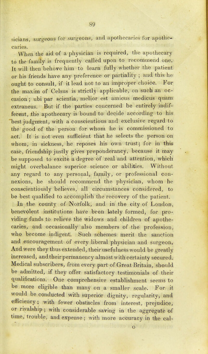 sy sicians, surgeons Tor surgeons, and apothecaries for apothe- caries. When the aid of a physician is required, the apothecary to the family is frequently called upon to recommend one. It will then behove him to learn fully whether the patient or his friends have any preference or partiality ; and this he ought to consult, if it lead not to an improper choice. For the maxim of Celsus is strictlv applicable, on such an oc- casion ; ubi par scientia, melior est amicus medicus quam extraneus. But if the parties concerned be entirely indif- ferent, the apothecary is bound to decide according to his 'best judgment, with a conscientious and exclusive regard to the good of the person for whom he is commissioned to act. It is not even sufficient that he selects the person on whom, in sickness, he reposes his own trust; for in this case, friendship justly gives preponderancy, because it may be supposed to excite a degree of zeal and attention, which might overbalance superior science or abilities. Without any regard to any personal, family, or professional con- nexions, he should recommend the physician, whom he conscientiously believes, all circumstances considered, to be best qualified to accomplish the recovery of the patient. In the county of Norfolk, and in the city of London, benevolent institutions have been lately formed, for pro- viding funds to relieve the widows and children of apothe- caries, and occasionally also members of the profession, who become indigent. Such schemes merit the sanction and encouragement of every liberal physician and surgeon. And were they thus extended, their usefulness would be greatly increased, and their permanency almost with certainty secured. Medical subscribers, from every part of Great Britain, should be admitted, if they offer satisfactory testimonials of then- qualifications. One comprehensive establishment seems to be more eligible than many on a smaller scale. For it would be conducted with superior dignity, regularity, and efficiency; with fewer obstacles from interest, prejudice, or rivalship ; with considerable saving in the aggregate of time, trouble, and expense ; with more accuracy in the cal- o